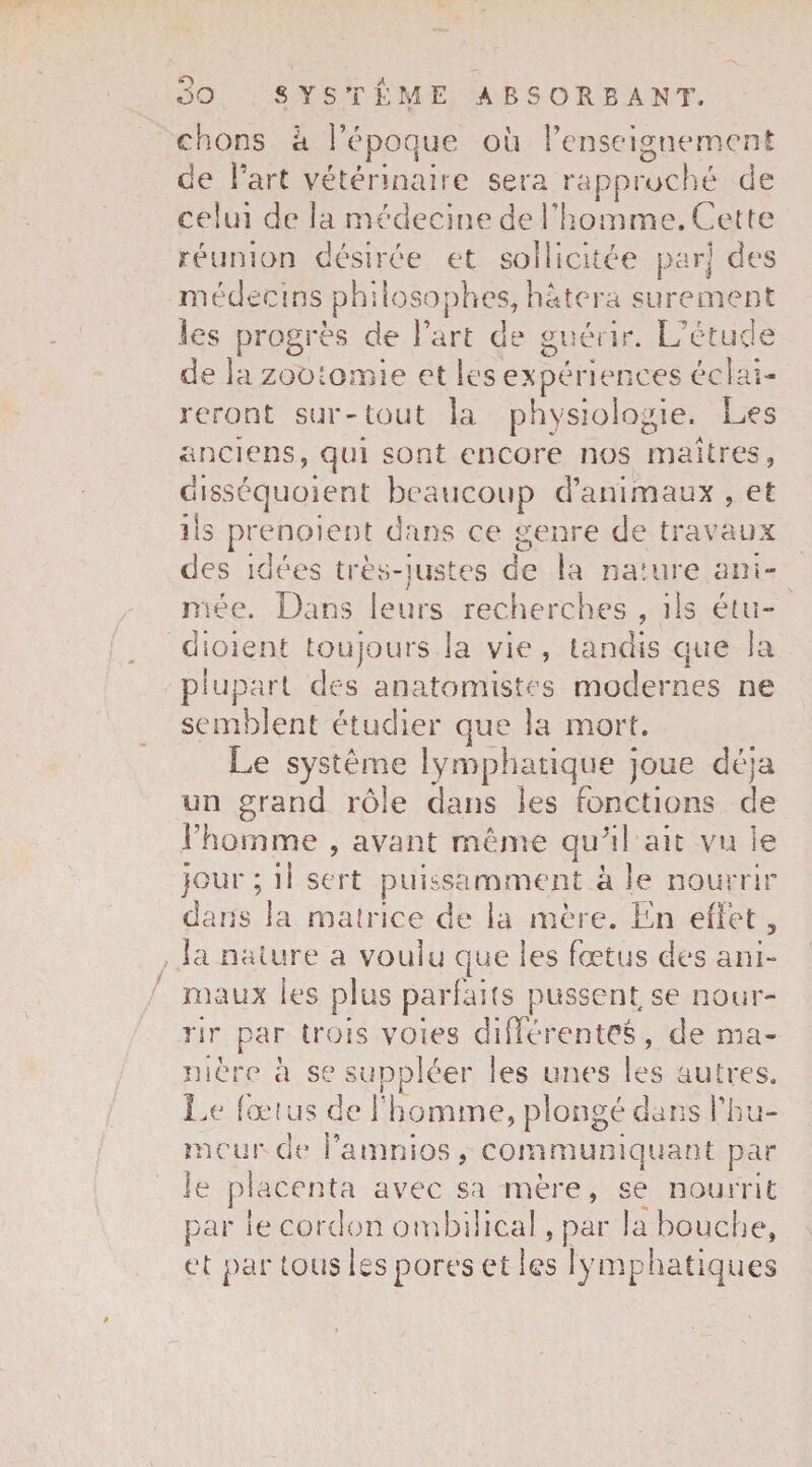 O oo SYSTEME A B S O R E A N T. chons h l’époque où l’enseignement de l’art vétérinaire sera rapproché de celui de la médecine de l’homme. Cette réunion désirée et sollicitée par] des médecins philosophes,hâtera sûrement les progrès de l’art de guérir. L’étude de la zootomie et les expériences éclai¬ reront sur-tout la physiologie. Les anciens, qui sont encore nos maîtres, disséquoient beaucoup d’animaux , et ils prenaient dans ce genre de travaux des idées très-justes de la nature ani- mée. Dans leurs recherches , iis étu- dioient toujours la vie, tandis que la plupart des anatomistes modernes ne semblent étudier que la mort. Le système lymphatique joue déjà un grand rôle dans les fonctions de l’homme , avant même qu’il ait vu le jour; il sert puissamment à le nourrir dans la matrice de la mère. En effet, la nature a voulu que les foetus des ani- maux les plus parfaits pussent se nour¬ rir par trois voies différentes, de ma¬ nière à se suppléer les unes les autres. Le fœtus de l'homme, plongé dans l’hu¬ meur de famnios, communiquant par le placenta avec sa mère, se nourrit par le cordon ombilical, par la bouche, et par tous les pores et les lymphatiques