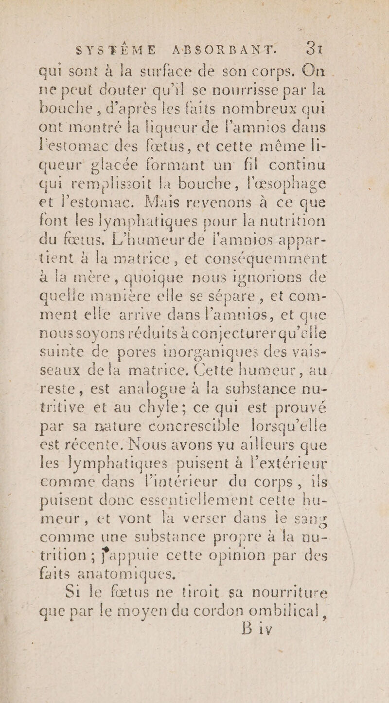 qui sont à la surface de son corps. On ne peut douter qu’il se nourrisse par la bouche 3 d’après les faits nombreux qui ont montré la liqueur de i’amnios dans l’estomac des fœtus, et cette même li¬ queur glacée formant un fil continu qui remplissent la bouche, l’œsophage et l’estomac. Mais revenons à ce que font les lymphatiques pour la nutrition du foetus. L’humeur de l’amnio.s appar¬ tient à la matrice, et conséquemment à la mère, quoique nous ignorions de quelle manière elle se sépare, et com¬ ment elle arrive dans l’amnios, et que no u s soy o ns réd u i ts à con j ec tu re r q u’el le suinte de pores inorganiques des vais¬ seaux delà matrice. Cette humeur, au reste, est analogue à la substance nu¬ tritive et au chyle; ce qui est prouvé par sa nature concrescible lorsqu’elle est récente. Nous avons vu ailleurs que les lymphatiques puisent à l’extérieur comme dans l’intérieur du corps , ils puisent donc essentiellement cette hu¬ meur , et vont la verser dans ie sang comme une substance propre à la nu¬ trition ; fappuie cette opinion par des fa ï ts ana to m i q u es. Si le fœtus ne droit sa nourriture que par le moyen du cordon ombilical B iv