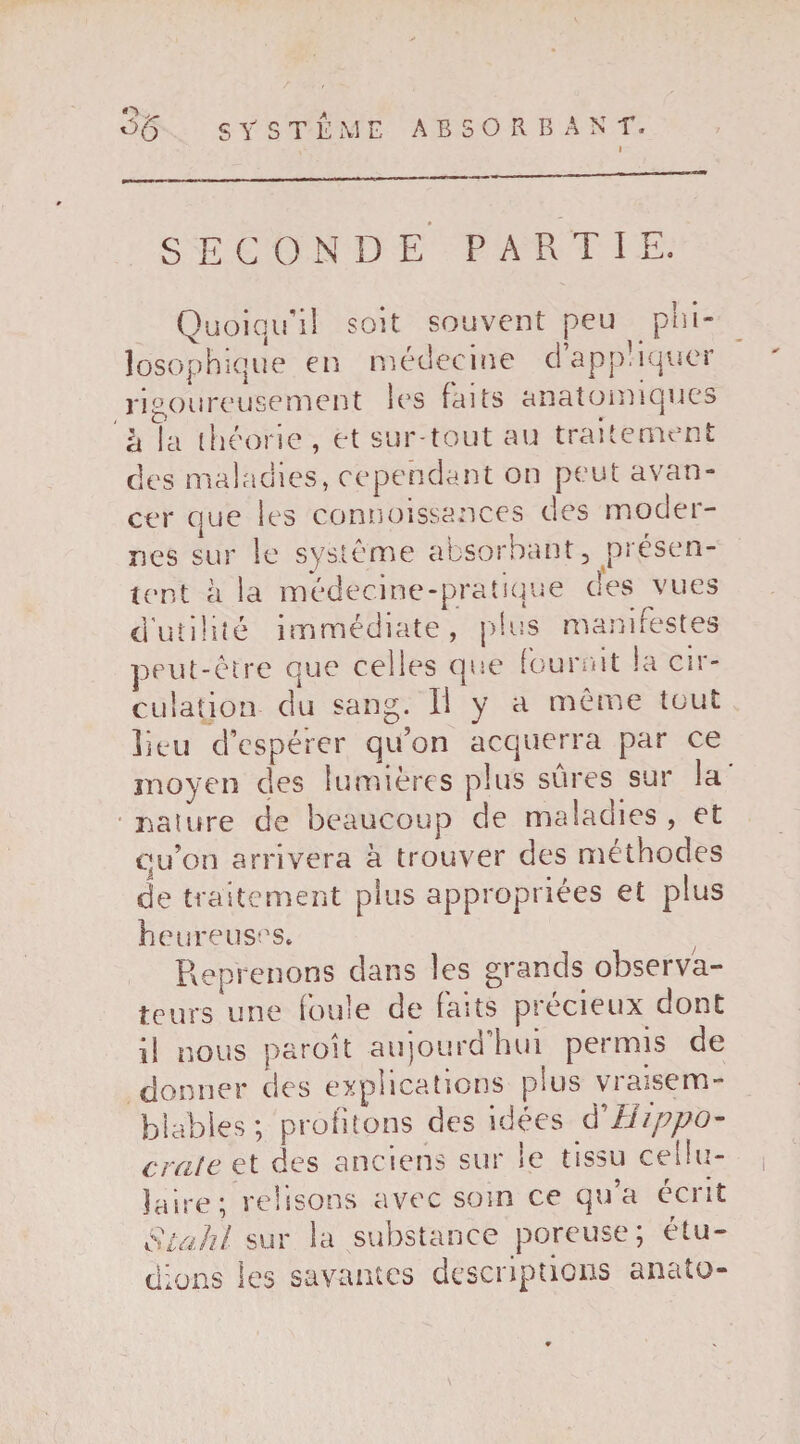 SECONDE PARTIE. Quoiqu'il soit souvent peu phi¬ losophique en médecine d appliquer rigoureusement les faits anatomiques à la théorie, et sur tout au traitement des maladies, cependant on peut avan¬ cer que les connoissances des moder¬ nes sur le système absorbant, présen¬ tent à la médecine-pratique des vues d’utilité immédiate, plus manifestes peut-être que celles que fournit la cir¬ culation du sang. Il y a même tout lieu d'espérer qu’on acquerra par ce moyen des lumières plus sûres sur la nature de beaucoup de maladies , et qu’on arrivera à trouver des méthodes de traitement plus appropriées et plus heureuses. Reprenons clans les grands observa¬ teurs une foule de faits précieux oont il nous paroît aujourd’hui permis de donner des explications plus vraisem¬ blables ; profitons des idées d Hippo- crate et des anciens sur le tissu cellu¬ laire; relisons avec soin ce qu’a écrit Stahl sur la substance poreuse; étu¬ dions les savantes descriptions anato-