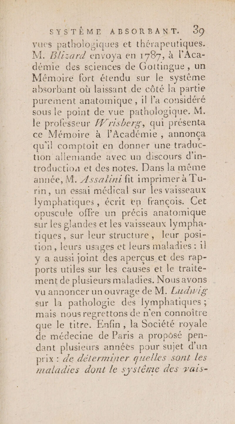 vue's pathologiques et thérapeutiques. M. Blizard envoya en 1787, à l’Aca¬ démie des sciences de Gotîingue , un Mémoire fort étendu sur le système absorbant où laissant de côté la partie purement anatomique, il l’a considéré sous le point de vue pathologique. M, le professeur BVrisberg, qui présenta ce Mémoire à l’Académie , annonça quùl comptoit en donner une traduc¬ tion allemande avec un discours d’in¬ troduction et des notes. Dans la môme année, M. Assalini fit imprimer à Tu¬ rin, un essai médical sur les vaisseaux lymphatiques , écrit en français. Cet opuscule offre un précis anatomique sur les glandes et les vaisseaux lympha¬ tiques, sur leur structure, leur posi¬ tion , leurs usages et leurs maladies : il y a aussi joint des aperçus et des rap¬ ports utiles sur les causes et le traite¬ ment de plusieurs maladies. Nous avons vu annoncer un ouvrage de M. Ludwig sur la pathologie des lymphatiques ; mais nous regrettons de n'en connoître que le titre. Enfin , la Société royale de médecine de Paris a proposé pen¬ dant plusieurs années pour sujet d’un prix : de déterminer quelles sont les maladies dont le système des rais-