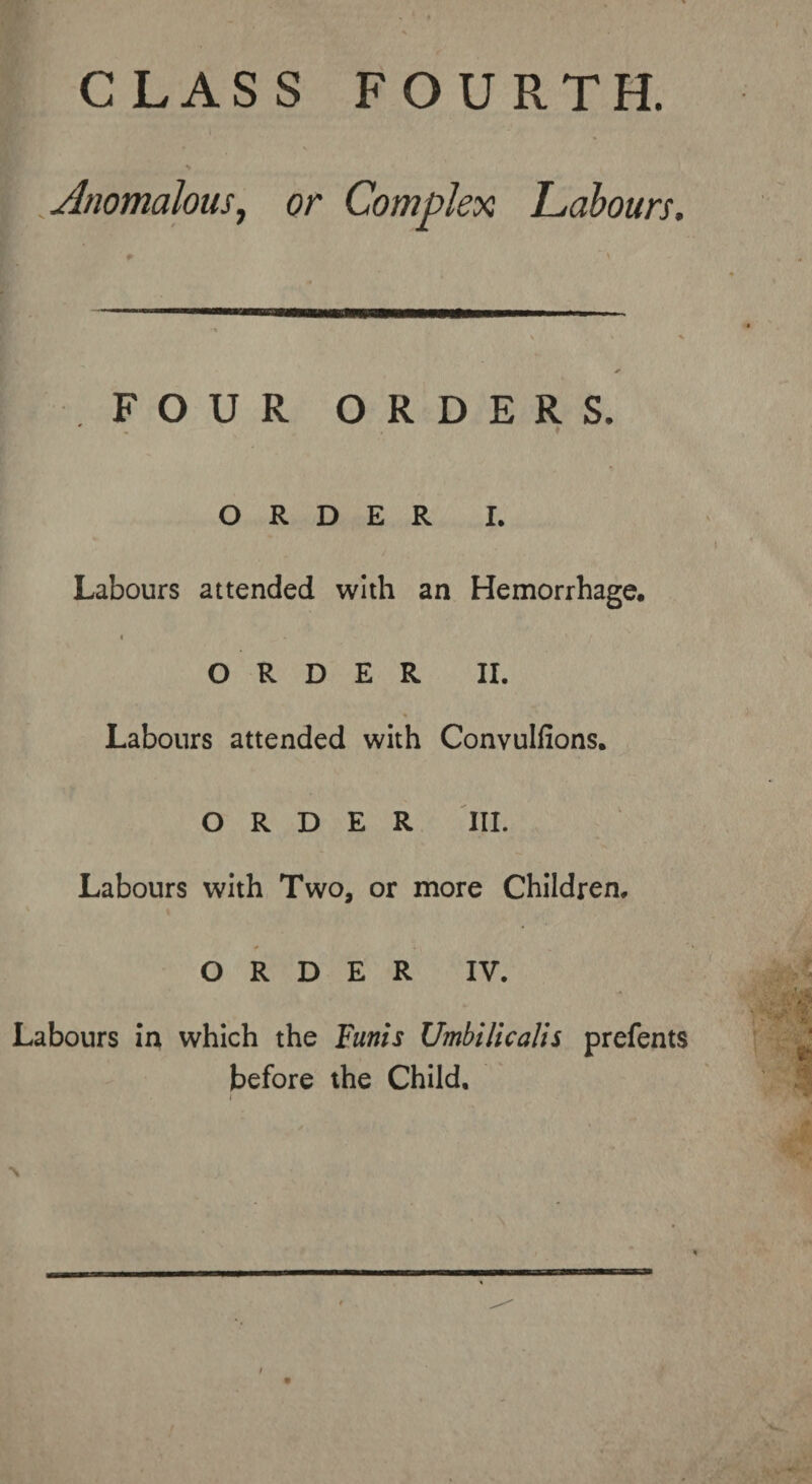 CLASS FOURTH. Jnomalous, or Complex Labours. FOUR ORDERS. t ORDER I. Labours attended with an Hemorrhage, 4 • “ ' • / ORDER II. % Labours attended with Convulfions. ORDER III. Labours with Two, or more Children, * . ORDER IV. Labours in which the Funis Umbilicalis prefents before the Child, \