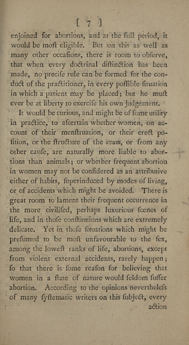 enjoined for abortions, and at the full period, it would be mofi eligible. But on this as well as many other occafions, there is room to obferve, that when every doctrinal diftinCtion has been made, no precife rule can be formed for the con¬ duit of the practitioner, in every pofilble fituation in which a patient may be placed; but he mull: ever be at liberty to exercife his own judgement. It would be curious, and might be of fome utility in practice* to afeertain whether women, on ac¬ count of their menftruation, or their ereil po¬ rtion, or the Uruflure of the ovum, or from any other caufe, are naturally more liable to abor¬ tions than animals; or whether frequent abortion in women may not be conlidered as an attributive either of habits, fuperinduced by modes of living, or of accidents which might be avoided. There is great room to lament their frequent occurrence in the more civilifed, perhaps luxurious feeries of life, and in thofe conftitutions which are extremely delicate. Yet in. thofe fituations which might be prefumed to be raoft unfavourable to the fex, among the Iowefi: ranks of life, abortions, except from violent external accidents, rarely happen; fo that there is fome reafon for believing that women in a fate of nature would feldom fuffer abortion. According to the opinions neverthelefs of many fyftematic writers on this fubjeCt, every , aClion