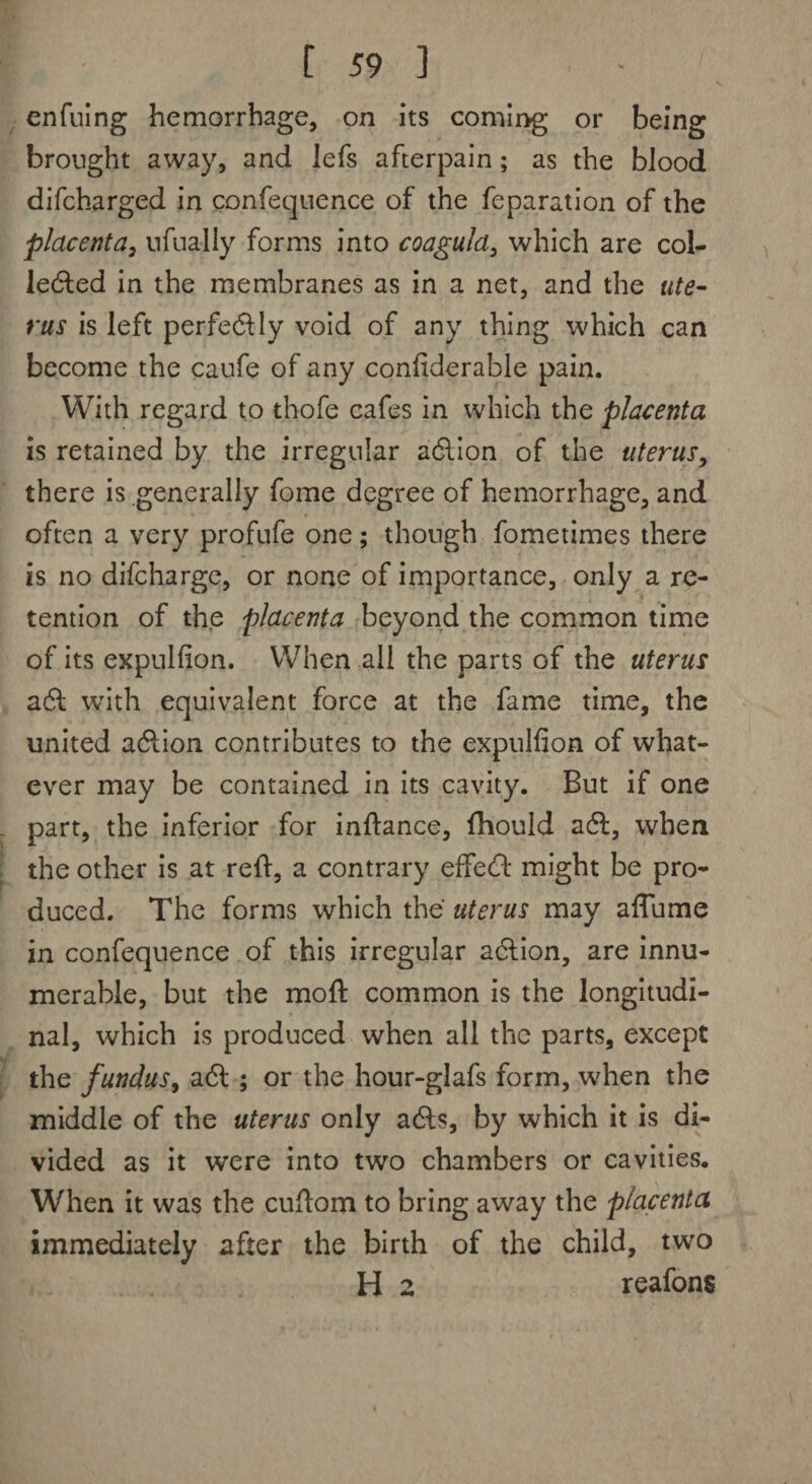 enfuing hemorrhage, on its coming or being brought away, and lefs afterpain; as the blood difcharged in confequence of the feparation of the placenta, nfnally forms into coaguld, which are col¬ lected in the membranes as in a net, and the ute¬ rus is left perfectly void of any thing which can become the caufe of any confiderable pain. With regard to thofe cafes in which the placenta is retained by the irregular action of the uterus, there is generally fome degree of hemorrhage, and often a very profufe one; though fometimes there is no difcharge, or none of importance, only a re¬ tention of the placenta beyond the common time of its expulfion. When all the parts of the uterus aft with equivalent force at the fame time, the united action contributes to the expulfion of what¬ ever may be contained in its cavity. But if one part, the inferior for inftance, fhould aft, when the other is at reft, a contrary effect might be pro¬ duced. The forms which the uterus may aflume in confequence of this irregular action, are innu¬ merable, but the moft common is the longitudi¬ nal, which is produced when all the parts, except the fundus, aft ; or the hour-glafs form, when the middle of the uterus only acts, by which it is di¬ vided as it were into two chambers or cavities. When it was the cuftom to bring away the placenta immediately after the birth of the child, two H 2 reafons