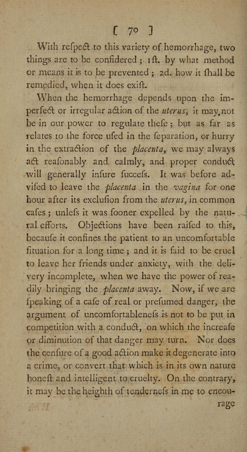 With refpeft to this variety of hemorrhage, two things are to be confidered ^ iff. by what method or means it is to be prevented ; 2d. how it (hall be remedied, when it does exift. When the hemorrhage depends upon the im¬ perfect or irregular aftion of the uterus, it may, not be in our power to regulate thefe; but as far as relates to the force ufed in the feparation, or hurry in the extraction of the placenta, we may always aft reafonably and calmly, and proper conduft will generally infure fuccefs. It was before ad- vifed to leave the placenta in the vagina for one hour after its exclufion from the uterus, in common cafes ; unlefs it was fooner expelled by the natu- . ral efforts. Objections have been raifed to this, becaufe it confines the patient to an uncomfortable fituation for a long time; and it is faid to be cruel to leave her friends under anxiety, with the deli¬ very incomplete, when we have the power of rea¬ dily bringing the placenta away. Now, if we are f'peaking of a cafe of real or prefumed danger, the argument of uncomfortablenefs is not to be put in competition with a conduft, on which the increafe or diminution of that danger may turn. Nor does the cenfure of a good aftion make it degenerate into a crime, or convert that which is in its own nature honeft and intelligent to cruelty. On the contrary, it may be theheighth of tendernefs in me to encou¬ rage