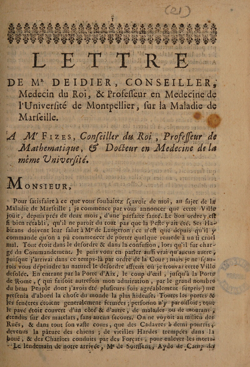 LETTRE DE MR DEIDIER, CONSEILLER, Médecin du Roi, & frofefleur en Medecïne de i ’ • ' ■ 4 -4 l’Univerfité de Marfeille. Montpellier, fur la Maladie de ■ ■ - : * f i ».; .? „ ibt»1-'  ^ JLT F i z es , Confeilhr dit Roi , Profejfeur de Mathématique, 0* Doéïeur en Medecine de la meme Vniverjité. jNÆonsieur, Pour facisfaire à ce que'vousTouhaîrezr fçavoir de ntoi , au fujee de la? Maladie de Marfeille ; je commence par vous annoncer que cette Ville? jouit, depuis prés de deux mois ,, d’une parfaite fan té. Le Bon ordre y eft fi bien rétabli j qtfil ne paroît du tout pas que la Pefte y ait été. Ses Ha-' Bitans doivent leur falut à Mr de Laifgeton : ce nr’eft que depuis qu’il y commande qu’on a pû commencer de porter quelque remede à un fi cruel mal. Tout écoit dans le defordre 8c dans la-confufion , lors qu’il fut chan¬ gé du Commandement. Je puis vous en parier aufii vrai-qu’aucun autre j. puifque j’arrivai dans ce temps-là par ordre'de la Cour ; mais je ne lçau* rois vous dépeindre àu naturel le defordre affreux ou je trouvai cette Ville-' défolée. En entrant parla Porte d’Aix, le coup d’œil , jnfqu’à la Porte de ÎVome, ( qui faifoit autrefois mon admiration ,■ parle grand noinbro du beau Peuple dont j’avois été plufieurs fois agréablement furpris-) me prefenta d’abord la chofedu monde la plus hideufe* Toutes les portes les fenêtres écoienc généralement fermées fperfonne n’y paroifioic ; tout le pavé étoie couvert d’un côté & d’autre , de malades ou de mourans étendus fur des matelats, fans aucun fecours. Gn ne yoybit au milieu des Rués, 8c dans tout fou vafte cours, que des Cadavres à demi pourris, devenus la pâture des chiens ; de vieilles Hardes trempées dans la bouë , & des Chariots conduits par des Forçats, pour enlever les -morts** Le lendemain de notre arrivée^ Mr de de Canqwkÿ