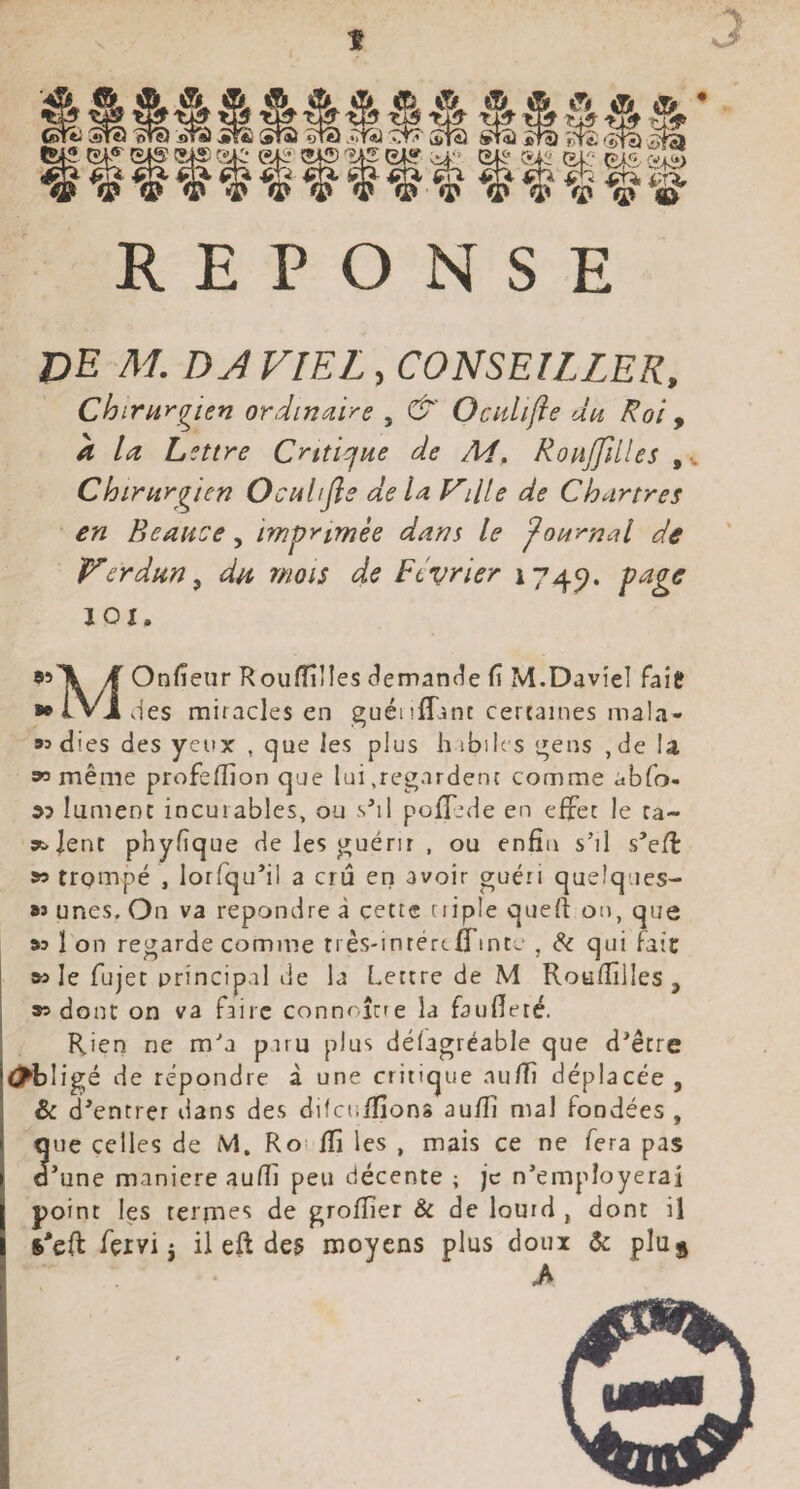 t y A Æ» Æ Æi- A îS \[? ’ StS 'oTO jirS Jîfï StSï 5tî) .‘Tta 5m2 StSJ £^ jjf£ Ifllffflfiilli REPONSE de M. DJ VIEL, CONSEILLER, Chirurgien ordinj.ire , C^' Ocidifte du Roi y à la Lettre Criticfue de Ai, Ronjjllles ,v Chirurgien Ocuhfis de la Vdie de Chartres en Beaiice, imprimée dans le journal de Verdun^ du mois ds Février 1745?. 1 Oi, 99^ yf Onfieiir Rouflilles (?eman(^e fi M.Davîel fait ■•iVl des miracles en guéiiffjnt cercaines mala- «dies des yeux , cjue les plus h ibiles t^ens ,de la 99 même profefiion que lui .regardent comme abfo- « îumenc incurables, ou s^il poflede en effet le ta- 3t.Jent phyfique de les guérir , ou enfin s’il s’eÆ » trompé , lorfqu’il a cru eri avoir guéri queîques- M unes. On va repondre à çettc tiiple quefî on, que »5 1 on regarde comme rrês-inrércfTinte , & qui fait w le fujec principal de la Lettre de M Roufiîlles , 95 donc on va faire connaître la faufleté. Rien ne m’a paru plus défagréable que d’être ^►bligé de répondre à une critique auffi déplacée, & d’entrer dans des difcnffions aufii mal fondées , que celles de M. Ro ffi les , mais ce ne fera pas d’une maniéré aufii peu décente ; je n’employerai point les terjTies de grofiier Sc de lourd , dont il $*c{i fçrvi i il eft des moyens plus doux & pluÿ A