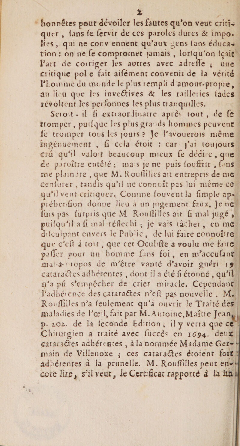 % lionrêtcs pour dévoiler les fautes qu*on veut critw quer , (ans fe fervir de ces paroles dures & impo¬ lies , qui ne conv ennenc qu'aux ^ens (ans éduca-- tion : on ne fe compromet jamais , lorlqu'on Içiic l'art de coiriger les autres avec adrelTe ; une critique pol e fait aifément convenii de la vérité l'homme du monde le p’us rempli d amour-propre, au li.u que jes inveéfives & les railleries fades révoltent les perfonncs les plus tranquilles. Seioit - il fi exti aor iinaire aprè' tout, de fe tromper, puifque les plus j^ra' ds hommes peuvent fe tromper tous les jours ? Je l'avouerois même in^énuement , fi cela étoit : car j’ai loujours cru qu'il valoir beaucoup mieux fe dédire, que de paroîtie entêté ; ma.s je ne puis (ouffrir , fins me plaindre ,quc M. Koufîilies ait entrepris de me Cenfurer , tandis qu'il ne connoîc pas lui même ce qa'il veut critiquer. Comme fouvenc la (impie ap- préhenfion donne lieu a un |ugemenr faux. Je ne fuis pas furpiisqueM, Rouflilles air (i mal jugé , puifqu'ii ali mal rédeclii ; je vais lâcher , en me (dilcuipant envers le PubWe , de lui faire connoître que c’eff i toit, que cet Ocuhlfe a voulu me faire pafTer pour un homme fans foi, en m'aceufant ma'-a-' lopos de m'être vanté d'avoir guéri 19 cataraéfes adhérentes , dont il a été (i étonné , qu’il n'a pu s’empêcher de crier miracle. Cependant l’adhéi ence des cataraéfes n'cfî; pas nouvelle , M. Roufîilles n'a feulement qu'a ouvrir le Traité des maladies de l’œil,fait par M.Antoine,Maître Jean^^ p. zoi. de la leconde Edition ; il y verra que ce Chiiurgien a traité avec fuccès en 1694.. deux cataractes adhère aces , à la nommée Madame Ger- main de Villenoxe j ces cataraétes étoient fort ' adhéientes à la prunelle. M. Roiifîîllcs peut en^-- coreiii'é, s'il veut, le Cen*i£cat rapporté à la fia u