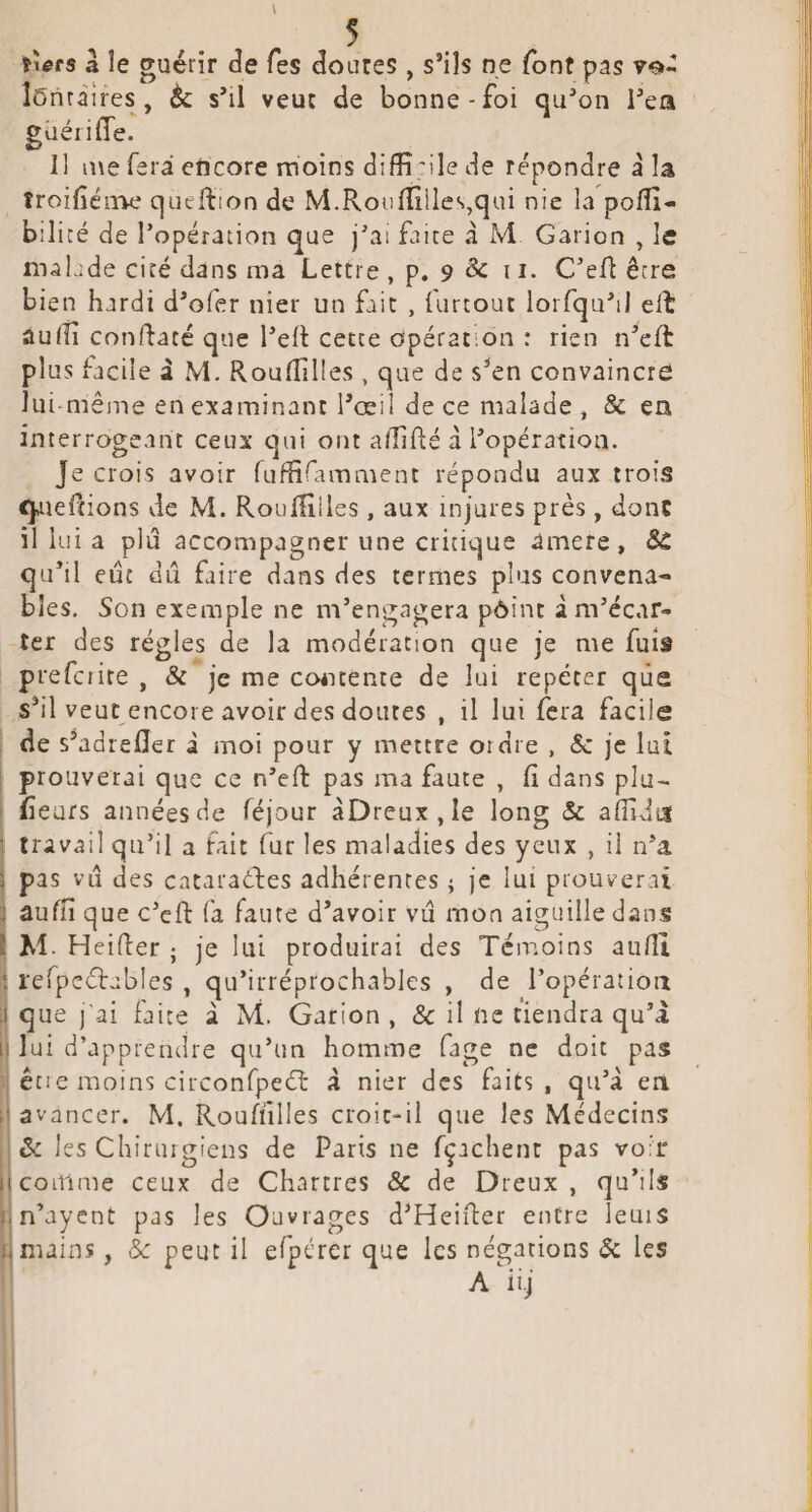 5 . ïtefs â le guérir t^e Tes Coures, s’ils ne font pas vo- ÎCnràîres , èc s’il veuc de bonne-foi qu’on l’ea güéiilTe. 11 me fera encore moins diffi 'ile de répondre à la troilîénae queftion de M.Rouniiles,qui nie la polîî- biliré de l’opération que j’ai faire a M Garion , le malade cité dans ma Lettre , p. 9 & 11. C’eR être bien hardi d’ofer nier un fait , furrout loiTqu’il elt aulîi confdacé que l’elt cette opération : rien n’eft plus facile â M. Roulîîlles , que de s’en convaincre lui-même en examinant l’œil de ce malade » & en interrogeant ceux qui ont a/îiRé à l’opération. Je crois avoir ruffifimment répondu aux trois queftions de M. RoulHlles, aux injures près , donc il lui a plu accompagner une critique amere, SC qu’il eut dû faire dans des termes plus convena¬ bles. Son exemple ne m’engagera pôint à m’écar¬ ter des régies de la modération que je me fuis prefcrite , & je me coéicente de lui répéter que s’il veut encore avoir des doutes , il lui fera facile i de s^adrelîer i moi pour y mettre ordre , & je lui prouverai que ce n’eft pas ma faute , fi dans plu- fieufs années de réjour àDreux,Ie long & aflidut travail qu’il a fait fur les maladies des yeux , ii n’a pas vu des cacaraftes adhérentes ; je lui prouverai i aufiî que c’cft fa faute d’avoir vu mon aiguille dans M. Heifier ; je lui produirai des Témoins aufii rerpeélables , qu’irréprochables , de l’opératioii que j'ai faite à M. Garion , & il ne tiendra qu’i lui d’apprendre qu’un homme fage ne doit pas 1 êcie moins circonfpeéï à nier des faits, qu’à en avancer. M. Roufiîlles croic-il que les Médecins ôc les Chirurgiens de Paris ne fçachent pas voir j comme ceux de Chartres 8c de Dreux, qu’ils In’ayent pas les Ouvrages d’Heifier entre îeuis ; mains, èc peut il efpérer que les négations $c les 1