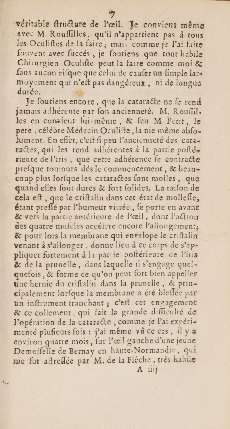 véritable ftrn^ure (?e Pœil. Je conviens même avec M RoufTiIles, qu’il n*appaitient pas à rous les Oculiftes de la faire; mai. comme je Tai faire fo uvent avec faccés , je fouticns que tour habile Chirurg ien Oculifte peut la faire comme moi Sc fans aucun rifque que celui de caufcrun fimplelar» moycmenc qui n’el^: pas dangéceux , ni de longue durée. Je foutiens encore, que la cataraéte ne fe rend jamais adhérente par Ton ancienneté. M. RoufliR les en corwienc lui-même, & feu M, Petit, le pere , célébré Médecin Oculilfe ,Ia nie même abfo- lument. En effet, c'elf fi peu l’ancienneté des cata- raftes, qui les rend adhérentes à la partie pofté- ffieure de l’iris , que cette adhérence fe contrade prefque touiours dès le commencement, & beau¬ coup plus lorfque les cataraéles font molles, que quand elles font dures ôc fort foîidcs. La raifon de cela eft , que le criftalin dans cet état de molIefTe, étant prené par l’humeur vicrée , fe porte en avant: & vers la partie antérieure de l^’œil, dont Paéliou des quatre mufcles accéléré encore l’aiiongementj & pour lors la membrane qui envelope le cr Ralin; Venant à s’allonger, donne lieu a ce corps de s’ap¬ pliquer fortement à la patde poftérieure de Tins & de la prunelle , dans laquelle il s’engage quel¬ quefois, & forme ce qu’on peut fort bien appelle? line hernie du criftalin dans la prunelle , Sc prin¬ cipalement lorfque la membrane a été bleftec par un inftrnment tranchant j c’eft cet engagemenc & ce collement, qui fait la grande difficulté de l’opération de la catarafte , comme je l’ai expéri¬ menté plufieurs fois : j’ai même vu ce cas, il y 5s environ quatre mois, fur l’œi! gauche d’une jeune Demoifellc de Bernay en haute-Normandie , qui me fut adreftée par M. de la Flèche , très habile A iiij