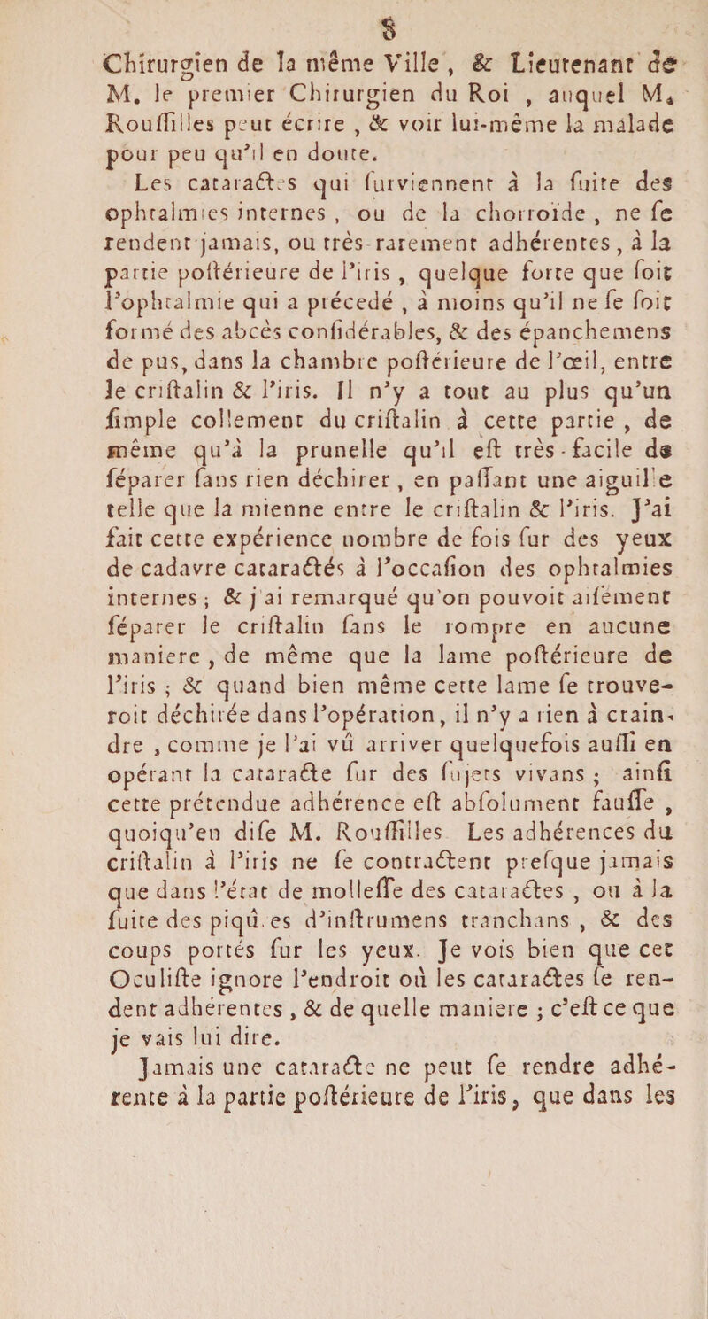 Chirurgien de la même Ville , & lieutenant M. le premier Chirurgien du Roi , auquel RoufTilles peut écrire , & voir lui-même la malade pour peu quM en douce. Les cacaraéles qui (uiviennenr à la fuite des ophraliTîies internes , ou de la chonoide , ne fe rendent jamais, ou très rarement adhérentes , à la partie poilérieure de Ihris , quelque forte que foit î’ophralmie qui a précédé , à moins qu’il ne fe foif formé des abcès conhdérables, & des épancheinens de pus, dans la chambre poflciieure de l’oeil, entre le criftaiin & l’iris. Il n’y a tout au plus qu’un fimple coÜement du criftaiin à cette partie , de même qu’à la prunelle qu’il eft très facile d« féparer fans rien déchirer , en paftant une aiguil’e telle que la mienne entre le criftaiin & l’iris. J’ai fait cette expérience nombre de fois fur des yeux de cadavre cataraftés à l’occafion des ophtalmies internes ; & j ai remarqué qu'on pouvoir ailèmenC féparer le criftaiin fans le rompre en aucune maniéré , de même que la lame poftérieure de l’iris ; & quand bien même cette lame fe trouve- roit déchirée dans l’opération, il n’y a rien à crain¬ dre , comme je l’ai vu arriver quelquefois auftî en opérant la cacaraéle fur des fu|ecs vivans ; ainft cette prétendue adhérence eft abiolument faufle , quoiqu’en dife M. Rouftilles Les adhérences du, criftaiin à l’iris ne fe contraéfent prefque jamais que dans l’état de mollefte des cataraéfes , ou à la fuite des piqiî. es d’inftrumens tranchans , & des coups portés fur les yeux. Je vois bien que cet Oculifte ignore l’endroit oii les cararaéfes fe ren¬ dent adhérentes , & de quelle maniéré j c’eft ce que je vais lui dire. Jamais une cararatfte ne peut fe rendre adhé¬ rente à la partie poftérieure de Liris, que dans les