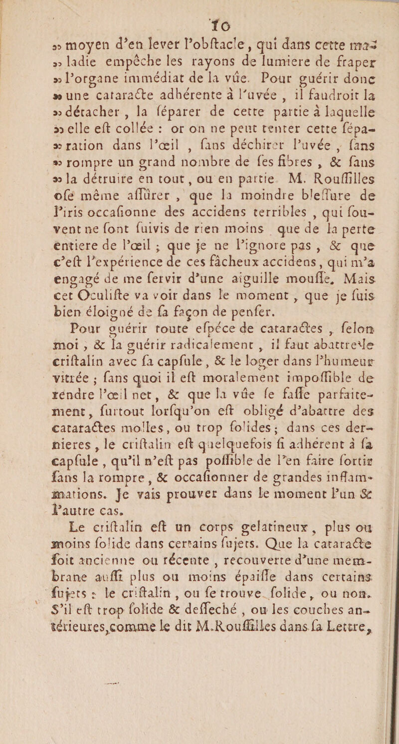 ■fo 35 moyen d*en lever Tobftacle, quî dans certe 33 ladie empêche les rayons de lumière de fraper >3porgane immédiat de la vue. Pour guérir donc »#une cararaête adhérente à Privée , il faudroir la >3 détacher , la léparer de cette partie à laquelle 5) elle eft collée : or on ne peut tenter cette fépa- ration dans l’œil , fans déchirer Privée, fans «3 rompre un grand nombre de les fibres , & fans la détruire en tout, ou en partie M. Roufiîlles ofe même afiurer , que la moindre b^elTure de J’iris occafionne des accidens terribles , qui fou- vent ne font fuivis de rien moins que de la perte entière de Pœil que je ne l’ignore pas , & que c’eft l’expérience de ces fâcheux accidens, qui m’a engagé de me fervir d’une aiguille moufle. Mais cet Oculifte va voir dans le moment ^ que je fuis bien éloigné de fa façon de penfer. Pour guérir route efpéce de cataraél'es , félon- moi , ôc la guérir radicalement , il faut abatrrefle crildalin avec fa capfule , 5c le loger dans l’humeur Vitrée ; fans quoi il eft moralement impoflible de rendre l’œil net, & que la vue fe fafle parfaite¬ ment, furtout lorfqu’on eft obligé d’abattre des cataraéles molles, ou trop folides; dans ces der¬ nières , le ciiftalin efl quelquefois fi adhérent à fa capfule , qu’il n’efl: pas poflible de Ten faire fortir fans la rompre, 5c occafionner de grandes inflam* mations^ Je vais prouver dans le moment l’un & i’autre cas. Le criflalin efl: un corps gélatineux, plus ou moins fohde dans certains fujers. Qiie la cacara<fl:e foit ancienne ou récente , recouverte d'une mem¬ brane aufli plus ou moins épaifle dans certains fujets t le criflalin , ou fe trouve folidc, ou nom S’il eft trop folide 5c defleché , ou les couches an¬ térieures,comme le dit M^Rouflxlies dansia Lettre,
