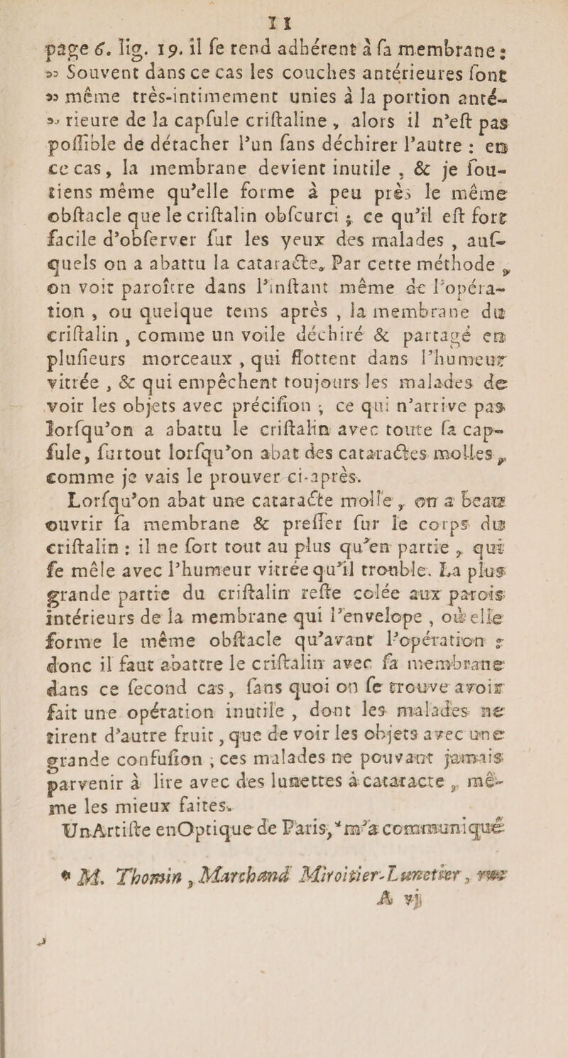 page 6. îig. 19. il fe rend adhérent a fa membrane : 33 Souvent dans ce cas les couches antérieures font « meme très-intimement unies a la portion anté- 3^ rieure de la capfule criftaline , alors il n*eft pas poilible de détacher l’un fans déchirer l’autre : en ce cas, la membrane devient inutile , & je fou- liens même qu’elle forme à peu près le même obftacle que le criftalin obfcurci j ce qu’il efl: forf facile d’obferver fur les yeux des malades , aux¬ quels on a abattu la cataraéle. Par cette méthode ^ on voir paroîcre dans l’inftant même de l’opéra¬ tion , ou quelque tems après , la membrane du criflalin , comme un voile déchiré & partagé era plulieurs morceaux , qui ffottent dans l’humeur vitrée , & qui empêchent toujours les malades de voir les objets avec précifon -, ce qui n’arrive pas îorfqu’on a abattu le criftalin avec toute fa cap¬ fule, fartout lorfqu’on abat des cataraéles molles^ comme je vais le prouver ci-après. Lorfqu’on abat une cacaraéte molle , on a beats ouvrir fa membrane & prefter fur le corps dis criftalin ; il ne fort tout au plus qu'^en partie qui fe mêle avec l’humeur vitrée qu’il trouble. La plu^ grande partie du criftalin refte colée aux parois- intérieurs de la membrane qui î’envelope , oàelle forme le meme obftacle qu’avant l’opération r donc il faut abattre le criftalin avec fa membrane’ dans ce fécond cas, fans quoi on fc trouve aroir fait une opération inutile , dont les malades ne tirent d’autre fruit, que de voir les objets avec une grande confufton , ces malades ne pouvant j'amiis- parvenir à lire avec des lunettes à cataracte ,, raê- me les mieux faites^ UnArtifte enOptiquede Paris/m’a communiqué 0 M. Thomin , Munhmà MîroïmrXmetkr, rm A vjî