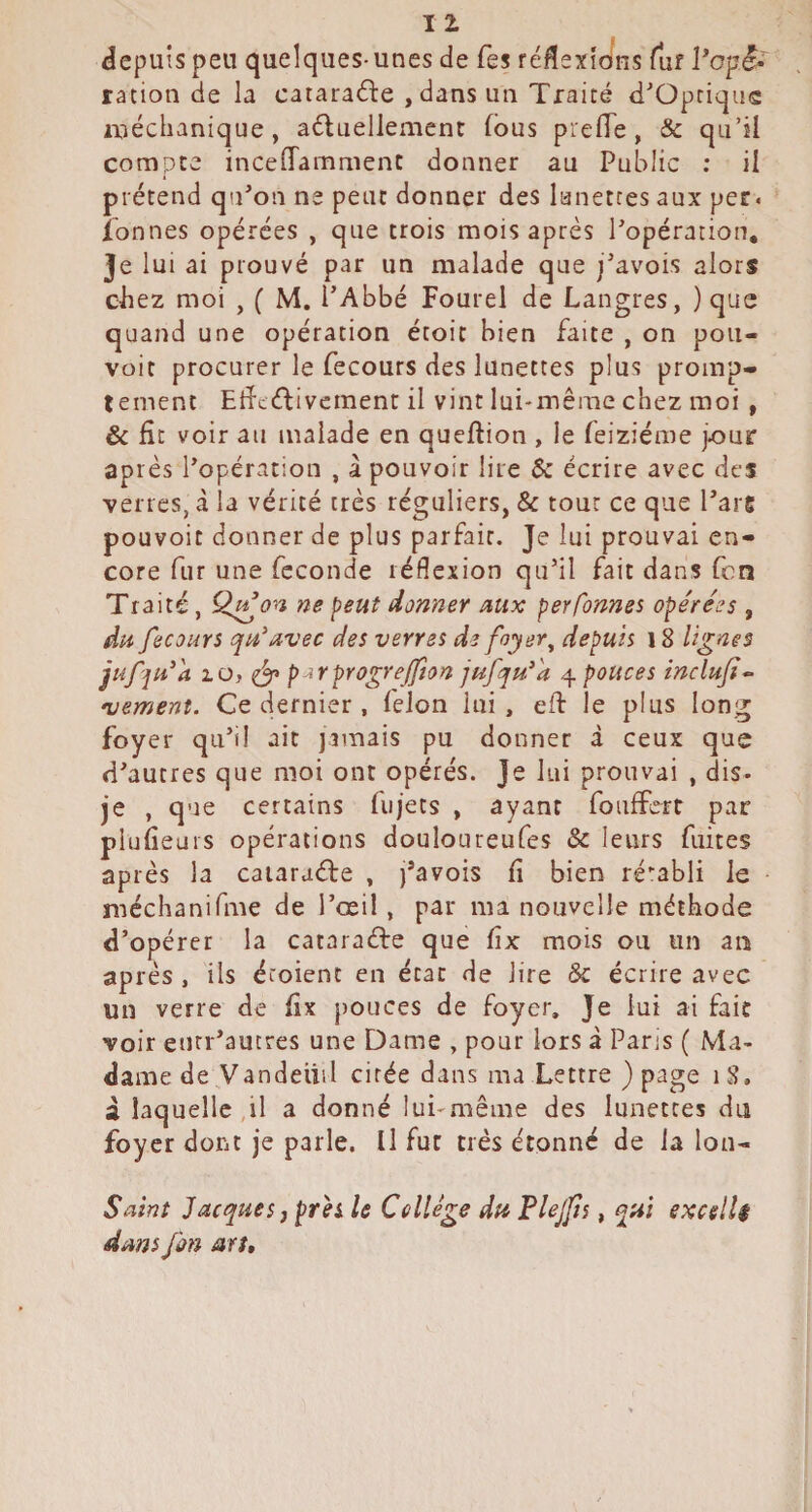 iJepuis peu quelques- unes de Tes réflexions fur ration de la cataracte , dans un Traité d^Optiqus ixiéchanique, aéluellement fous pie (Te, & qu’il compte incefTamment donner au Public ; il prétend qn’on ne peut donner des lunettes aux per. ionnes opérées , que trois mois après Popération, Je lui ai prouvé par un malade que j^avois alors chez moi , ( M. PAbbé Fourel de Langres, ) que quand une opération étoit bien faite , on poii- voit procurer le fecours des lunettes plus promp¬ tement EtïcéTvement il vint lui-même chez moi , & fît voir au malade en queftion , le feiziéme jour après l’opération , â pouvoir lire & écrire avec des verres, à la vérité très réguliers, & tour ce que Pars pouvoir donner de plus parfait. Je lui prouvai en¬ core fur une fécondé réflexion qu’il fait dans fcn Traité, Q^on ne ^eut donner mx perfbnnes opérées , du fecours qu'uvec des verres dz foyer ^ depuis \ 8 lignes jufju’a 2.0, p^rpYOgreJJion jufqu'^a 4 pouces inclujt- •vement. Ce dernier , félon lui, efî: le plus long foyer qu’il ait jamais pu donner à ceux que d’autres que moi ont opérés. Je lui prouvai , dis- je , que certains fujets , ayant foiiffert par piufieuis opérations douloureufes & leurs fuites après la caiaraéfe , j’avois fi bien ré':abli le • méchanifme de Pœil, par ma nouvelle méthode d’opérer la cataraéle que fix mois ou un an après , ils étoienc en état de lire & écrire avec un verre de fix pouces de foyer. Je lui ai fait voir eutr’aucres une Dame , pour lors à Parjs ( Ma¬ dame de Vandeiiil cirée dans ma Lettre ) page 18. à laquelle,il a donné lui-même des lunettes du foyer dont je parle. Il fur très étonné de la Ion- Saint Jacques, prh le Collège du Flejjis, qui excellé dans fan art.