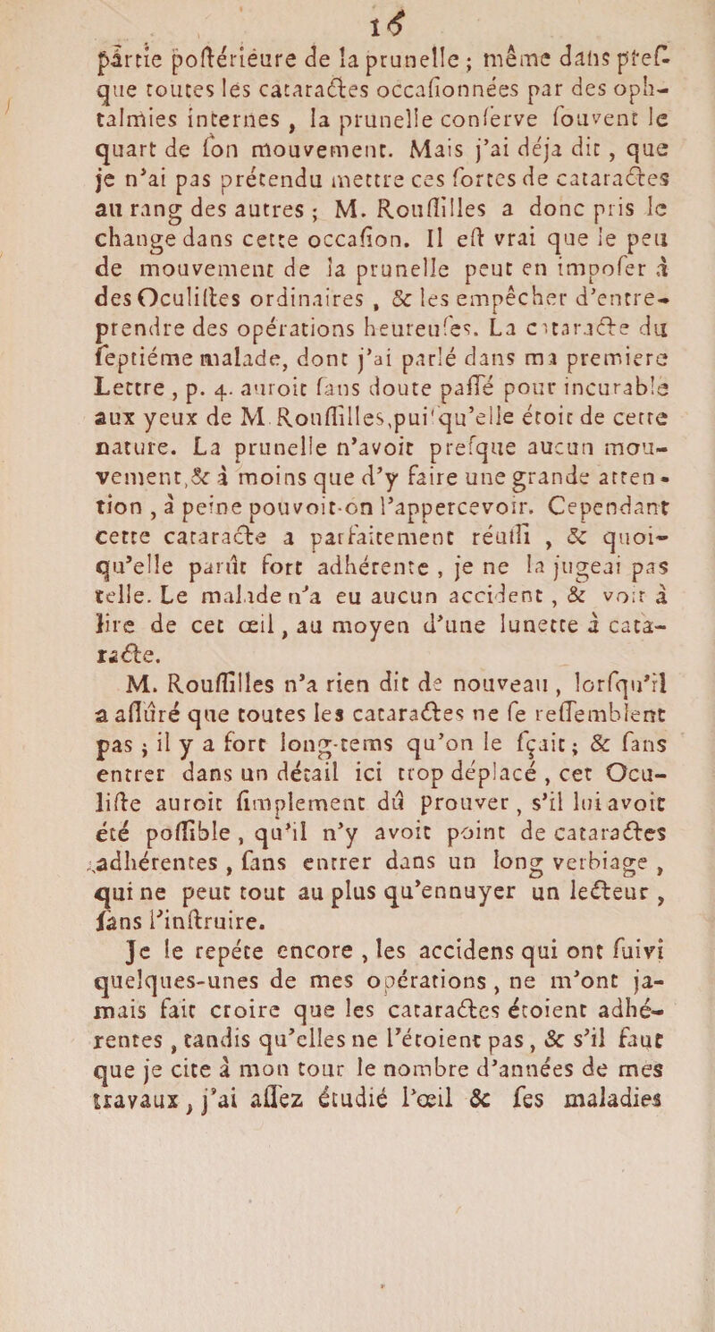 partie poftériéure de îa prunelle ; même dans p'ref^ que toutes lés cataraéles occafionnées par des oph¬ talmies internes , la prunelle conferve fouvent le quart de Ton mouvement. Mais j’ai déjà dit, que je n’ai pas prétendu niettre ces fortes de cataradles au rang des autres ; M. Roiifiüles a donc pris le change dans cette occaiion. Il eft vrai que le peu de mouvement de îa prunelle peut en impofer à des Oculilles ordinaires , & les empêcher d’entre¬ prendre des opérations heureufes. La cunraéLe du feptiéme malade, dont j’ai parlé dans ma première Lettre , p. 4. auroit fans doute palTé pour incurable aux yeux de M RonfIilles,pui'qu’eile étoic de cette nature. La prunelle n’avoit prefque aucun mou¬ vement,5c à moins que d’y faire une grande atren - tion , à peine pouvoit-on l’appercevoir. Cependant cette cataracte a parfaitement réulîi , 5c quoi¬ qu’elle pariît fort adhérente , je ne la jugeai pas telle. Le malade ri^a eu aucun accident , & voir à lire de cet œil, au moyen d’une lunette à cata- M. Roufîilles n’a rien dit de nouveau , lorfqu’rl a afluré que toutes les cataraéfes ne fe refTemblent pas i il y a fort long-teras qu’on le fçait ; & fans entrer dans un détail ici trop déplacé , cet Ocu- lide auroit fimplement du prouver, s’il hri avoir été pofîîble , qu’il n’y avoic point de cataraétes . adhérentes , fans entrer dans un long verbiage , qui ne peut tout au plus qu’ennuyer un le(fleur , fans l’inftruire. Je le répété encore , les accidens qui ont fuivî quelques-unes de mes opérations , ne m’ont ja¬ mais fait croire que les cataraéfes écoient adhé¬ rentes , tandis qu’elles ne Tétoient pas, Sc s’il faut que je cite â mon tour le nombre d’années de mes uavaux, j’ai afléz étudié l’œil Sc fes maladies