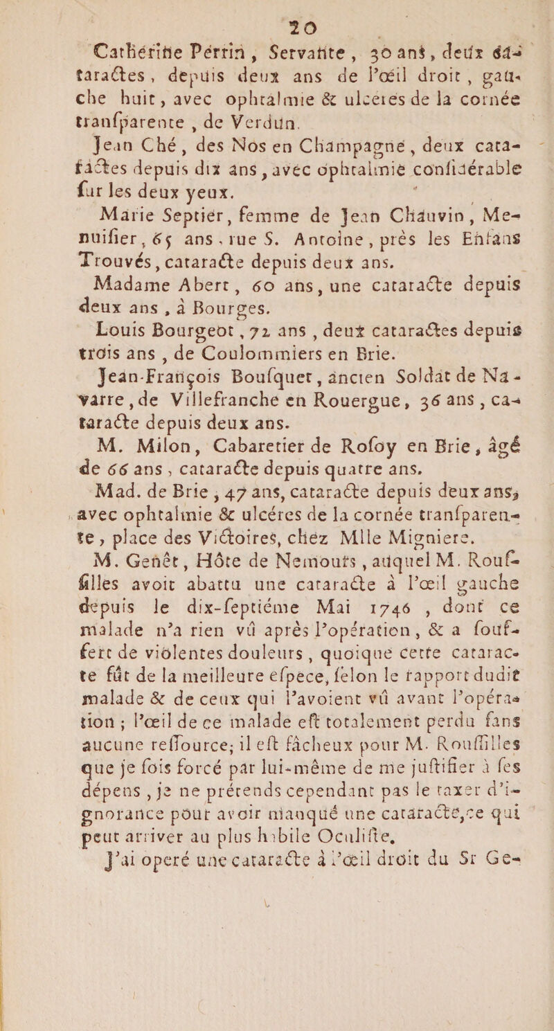 20 Carîîéritie Perrin , Servahte , 30 ani, dedî éâ- tarantes , depuis deux ans de l’œil droit , gau¬ che huit, avec ophtalmie & ukeiesde la cornée tranfparente , de Verdun. Jean Ché , des Nos en Champagne , deux caca- ^icl■es depuis dix ans,avec ophtalmie conliaérable far les deux yeux. Marie Septier, femme de jean Chauvin, Me- iiuilier,^rj ans, rue 5. Antoine, près les Ehlans Trouves, cataraéde depuis deux ans. Madame Abert, 60 ans, une cataraefte depuis deux ans , à Bourges. Louis Bourgeot, 71 ans , deux catara^les depuis trois ans , de Coulommiers en Brie. Jean-François Boufquer, ancien So!datdeNa- varre,de Villefranche en Rouergue, 3<îans,ca-» raraèle depuis deux ans. M. Milon, Cabaretier de Rofoy en Brie* âgé de 66 ans , cataraéFe depuis quatre ans. Mad. de Brie , 47 ans, cataracte depuis deux ans, avec ophtalmie & ulcères de la cornée tranlparea- îe , place des VièloireS, chez Mlle Migniere. M. Genêt, Hôte de Nemours, auquel M. Rouf* filles avoir abattu une cataradle à l’œi! o;auche depuis Je dix-feptiéme Mai 1746 , dont ce malade n’a rien viî après l’opération , & a fouf- fert de violentes douleurs , quoique cette catarac¬ te fut de la meilleure eTpece, félon le rapport dudit malade & de ceux qui l’avoient viî avant l’opéra-» lion ; l’œil de ce malade efi: totalement perdu fans aucune relTource; il efb fâcheux pour M. Rouflilles que je fois forcé par lui-même de me juflifier à Tes dépens , je ne prétends cependant pas le taxer d’i¬ gnorance pour avoir manqué une cataracte,ce qui peut arriver au plus hibile OciiJifte, J’ai opéré une cataraéle à l’œil droit du Sr Ge-