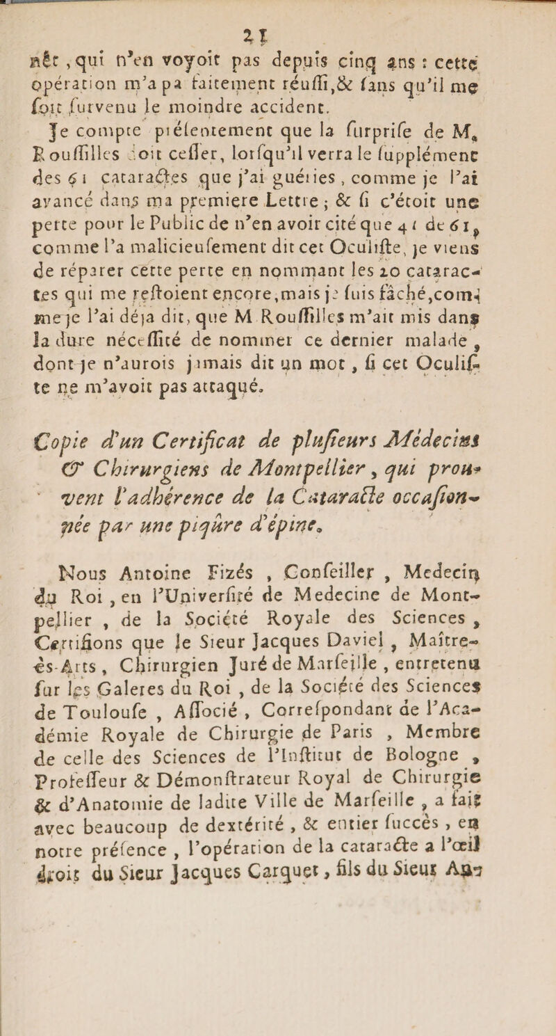 Il fit: ,qui n’en voyoir pas deppis cinq i^ns : cettç opération m’apa traiteipent réufîî,& (ans qu’il mç fpu .furvenu ie moindre accident. Je compte piélentement que la furprife de M, Eoulîillcs -'.oit cefler, lorfqu’il verra le Tupplémenc des 6 i çataraéjl.es que j’ai guéiies , comme je l’ai avancé dan.? ma pjremiere Lettre ; Sc (î c’étoit une perte pour le Public de n’en avoir cité que 4 r de ^ ^ comme l’a malicieufement dit cet Oculifte, ]e viens de réparer cette perte en nommant les 10 catarac¬ tes qui me reftoient encore,mais ja fuis fâché,com^ fneje l’ai déia dit, que M RoufTillcs m’ait mis danf la dure néccfîîté de nommer ce dernier malade , dont je n’aurois j nnais dit un mot, fi cet Oculis¬ te ne m’avoit pas attaqué. Copie d'un Certificat de plufieurs jMédecmi CT Chirurgiens de Adompellier ^ ejui protia ' vent ladhérence de la CataraÜe occafion^ pée par une pir^ure d’’épine. Nous Antoine Fizés , Gonfeillcr , Mcdecir^ dn Roi , en l’üniverfîté de Médecine de Mont¬ pellier , de la Société Royale des Sciences , O.rti^ons que )e Sieur Jacques Daviei , Maître- cs-Arts, Chirurgien Juré de Mnrfeille , entretena fur içs Galères du Roi , de la Société des Sciences de Touloufe , AfTocié , Correfpondant de l’Aca¬ démie Royale de Chirurgie de Paris , Membre de celle des Sciences de l’InRituc de Bologne , ProfefTeur & Démonftrateur Royal de Chirurgie ^ d’Anatomie de ladite Ville de Marfeillc , a f’ajç avec beaucoup de dextérité , & entier fuccès , notre prélence , l’opération de la cataraéfe a l ociJ di:oi.5 du Sieur Jacques Carquei > âis du Sieut An-j