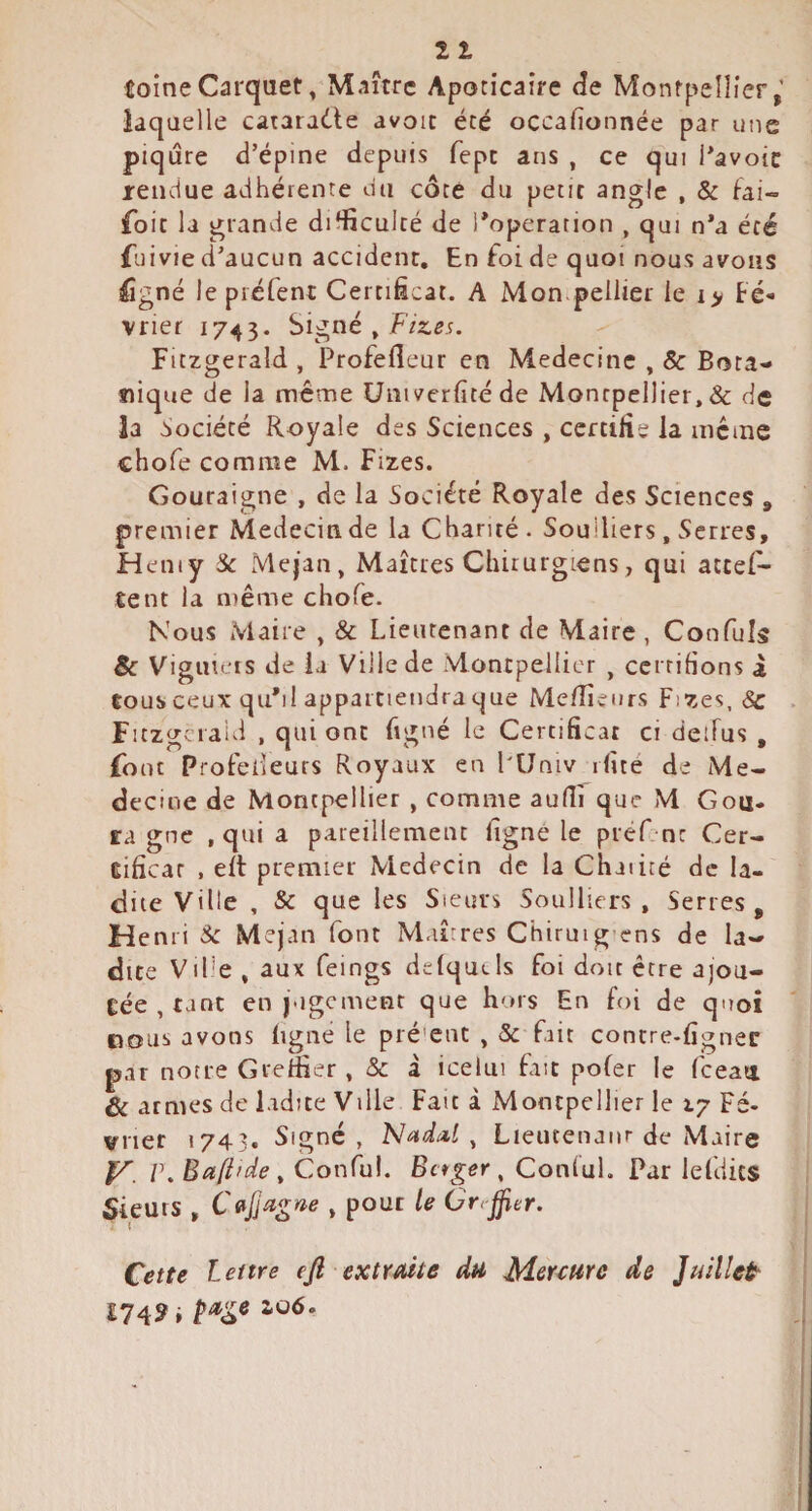 11 toineCarquet, Maître Apoticaire <îe Montpellier,’ laquelle cararadie avoir été occafionnée par une piqûre d’épine depuis fepe ans , ce qui Pavoic rendue adhérente du côte du petit angle , & fai- foit la grande difficulté de l*operation , qui n*a été fuivie d’aucun accident. En foi de quoi nous avons figné le piéfent Certificat. A Mon pellier le i> Fé¬ vrier 174^3. Signé » Fitzgerald , Profefleur en Médecine , 8c Bota¬ nique de la même üniverfitéde Montpellier, & de la Société Royale des Sciences , certifie la incinc chofe comme M. fizes. Gouraigne , de la Société Royale des Sciences , premier Médecin de la Chanté. Soulliers , Serres, Heniy Sc Mejan, Maîtres Chirurgiens, qui attes¬ tent la même chofe. Nous Maire , & Lieutenant de Maire , Confuls Sc Viguieis de la Ville de Montpellier , cci riHons à tous ceux qu*il appartiendra que Me/îîeurs Fizes, <Sc Fitzgerald , qui ont figné le Certificat ci deiTus , font Profelleurs Royaux en PUniv rfité de Mé¬ decine de Montpellier , comme aulîi que M Gou- ta gne , qui a pareillement ligné le préf nt Cer¬ tificat , ell premier Médecin de la Chaiiré de la¬ dite Ville , & que les Sieurs Soulliers, Serres, Henri Sc Mejan font Maîrres Chiruig'ens de la¬ dite ViPe , aux feings delqutls foi doit être ajou¬ tée , tant en j-igcment que hors En foi de quoi cous avons ligne le pré'ent , 5c frit contre-figner par notre Greffier , 5c i icelm fait pofer le fceati. & armes de ladite Ville Fait à Montpellier le 17 Fé¬ vrier 1743. Signe, 'Ntida.l ^ Lieutenanr de Maire V. r.Baftide^ Conful. Bctger ^ Conlul. Par lefdics Sieurs , , pour le Orrjjier. Cette lettre ejl extraite du Mercure de Juillet £74? i 2.06.