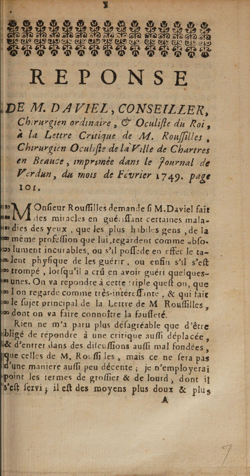 -S- CÜL Ær ^6 fi * ® © gio ^sifir?^ii>tsic* (sis’ 5-fS ^it? B4S (vi,1», ■ a K3$3 ^ tfl’i) ‘ &amp;* REPONSE JDE Af. DA VIEL , CONSEILLER, Chirurgien ordinaire 9 &amp; Oculifie du Roi , 4! Lettre Critique de M. Roujfüles , Chirurgien Oculifie de là Ville de Chartres en Beauce, imprimée dans le journal de Vcrdun, du mois de Lévrier 1745?. page IOf. M5î'\/f ^n^eur Rouffilles demande fi M.Daviel fait «••L Vides miiacjes en guénfîunt certaines mala- »= di es des y eux , que Jes plus habiles gens ,de la «•même profefiion que lui .regardent comme «bfo- *9-> lument incurables, ou sM pofifede en effet le ta¬ rent phyfîque de les guérir , ou enfin s'il s’efi: trompé , lorfqu’il a cru en avoir guéri quelques- !*î unes. On va repondre à cette triple quefi: on, que ■® 1 on regarde comme très-intéreflunte , &amp; qui fait *> le fujet principal de la Lettre de M Roufiilles 509 dont on va faire connoîcre la faufieté. Rien ne m'a paru plus défagréable que d’être :bligé de répondre à une critique aufii déplacée, d’entrer ilans des difcu/fions aufii mal fondées , Ruc celles de M. Roi/fi les , mais ce ne fera pas o’une maniéré aufii peu décente ; je n’employerai point les termes de greffier &amp; de lourd -, dont il i'ervi $ il eft des moyens plus doux &amp; plus A
