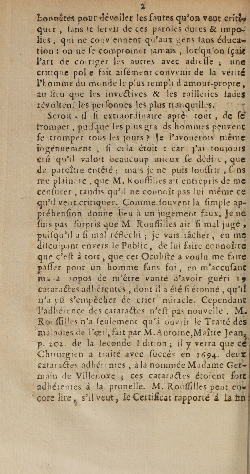 1 lîormêres pour ^évctiîer les fautes qu’on veut cn'tî«i qutr , (ans <e lervii de ces paroles dm es &amp; impo¬ lies , qui ne conv ennent qu’aux tiens tans éduca¬ tion : on ne fe compromet jamais , lorsqu'on (çaiç l’art de coiriger les aunes avec adttfie ; une critique pol e fait aifément convenu de la venté l’homme du monde le pus :emp!i d amour-propre, an Iku que les inventives 8c les railleiies fades révoltent les pei bonnes les plus tranquilles. Seioù . il d extiaorJinatre aprè- tout , de Te tromper, puifque les puas gra ds hommes peuvent fe tromper tous les jours ? Je i’avouerois nîê-me ingénuement , fî cela étoit : car j’ai roujours cru qu’il valet oeaucoup mieux fe dédi e , que de paraître entêté ; ma s je ne puis (oofFrtr , fans me plaindre , que M. K oufliiies ait entrepris de me cenfurer , tandis qu’il ne commît pas lui même ce qu’il veut critiquer. Comme louvent la (impie ap- préhenfîon donne lieu à un jugement faux. Je ne fuis pas furpiis que M Rouiïiiles ait (i mal jugé > puifqtt’il a lï mal réfléchi ; je vais tâcher, en me ddcuipant envers le Publie , de lui faire connoître que c’eff a tort, que cet Ocuhffe a voulu me faire P a (Ter pour un homme fans foi , en m’accufant ma-a topos de m’être vanté d’avoir guéri \$ çaîar.iéfes adhérentes , dont il a été fi étonné , qu’il n’a yû s’empêcher de crier miracle. Cependant l’adhérence des cataraébes n’eff pas nouvelle , M. Ro> fiîîjes n’a feulement qu’à ouvrir le Traité des malnmes de l’œil,fait par M. Antoine,Maître Jean, p. ici. de la fécondé Edition; il y verra que ce Chnurgicn a nairé avec fuccès en 1694. deux cararaéfes adhère nies , a la nommée Madame Ger¬ main de Villeuoxe ; ces cataraéfes étoient fort < adhérentes à la prunelle. M. Rou Ailles peut en-1 core lire, s’il veut, ie Certificat rapporté d U bu i
