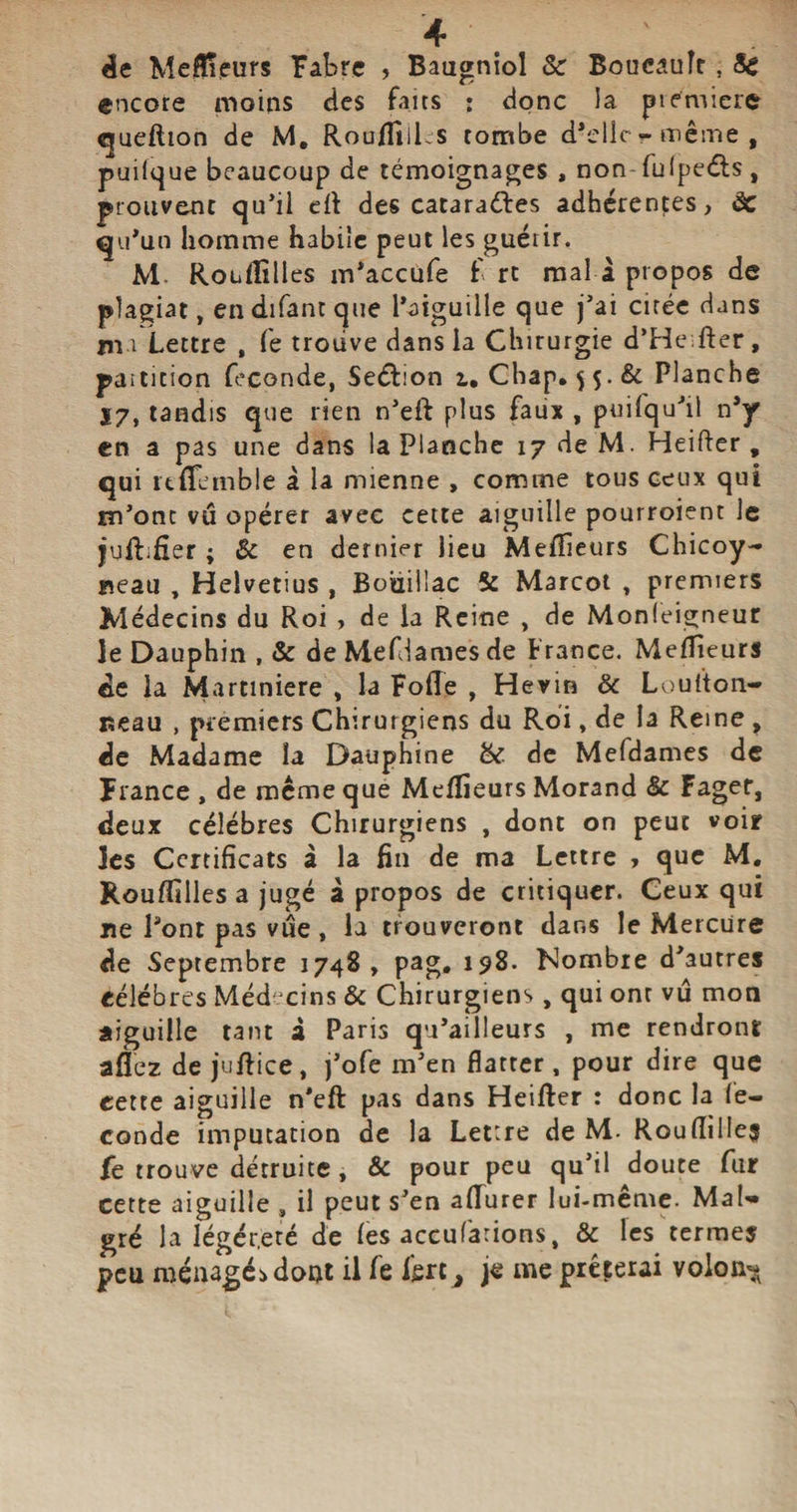 de Meneurs Fabre , Baagniol &amp; Boucault, Sc encore moins des faits : donc la premiers queftion de M. Rou/Iiil s tombe d’elle - même , puilque beaucoup de témoignages , non fulpeéls , prouvent qu’il ett des catara&amp;es adhérentes, de qu’un homme habile peut les guérir. M. Rouflilles m’accufe f rt mal à propos de plagiat, en difant que l’aiguille que j’ai cirée dans un Lettre , Le trouve dans la Chirurgie d’He fter, partition fécondé, Seélion i. Chap. $$•&amp; Planche Ï7, tandis que rien n’eft plus faux , puifqu’il n’y en a pas une dans la Planche 17 de M. Heifter , qui itflemble à la mienne , comme tous ceux qui m’ont vû opérer avec cette aiguille pourroient le jufhfîer ; èc en dernier lieu Meilleurs Chicoy- neau , Helvétius , Bohillac &amp; Marcot , premiers Médecins du Roi , de la Reine , de Monleigneur le Dauphin , &amp; de Méfiâmes de France. Meilleurs de la Martmiere , la Fofle , Herin 6c Loulton- Beau , premiers Chirurgiens du Roi, de la Reine , de Madame la Dauphine bc de Mefdames de France , de même que Meilleurs Morand Sc Fagef, deux célébrés Chirurgiens , dont on peut voir les Certificats à la fin de ma Lettre , que M. Rouffilles a jugé à propos de critiquer. Ceux qui ne l’ont pas vue, la trouveront dans le Mercure de Septembre 1748, pag, 198. Nombre d’autres célébrés Médecins &amp; Chirurgiens, qui onr vû mon aiguille tant £ Paris qu’ailleurs , me rendront allez de juftice, j’ofe m’en flatter , pour dire que cette aiguille n’eft pas dans Heifter : donc la fé¬ condé imputation de la Lettre de M. RoufiilIe$ fe trouve détruite, &amp; pour peu qu’il doute fur cette aiguille , il peut s’en afïurer lui-même. Mal¬ gré la léger,été de les accufarions, &amp; les termes peu ménagés dont il fe Ijerc^ je me préférai voloa^