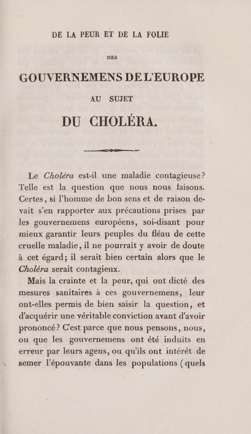 DE LA PEUR ET DE LA FOLIE DES GOUVERNEMENS DEL EUROPE AU SUJET DU CHOLÉRA. IMI iiriiiitiiiiB— Le Choléra est-il une maladie contagieuse? Telle est la question que nous nous faisons. Certes, si l’homme de bon sens et de raison de¬ vait s’en rapporter aux précautions prises par les gouvernemens européens, soi-disant pour mieux garantir leurs peuples du fléau de cette cruelle maladie, il ne pourrait y avoir de doute à cet égard; il serait bien certain alors que le Choléra serait contagieux. Mais la crainte et la peur, qui ont dicté des mesures sanitaires à ces gouvernemens, leur ont-elles permis de bien saisir la question, et d’acquérir une véritable conviction avant d’avoir prononcé? C’est parce que nous pensons, nous, ou que les gouvernemens ont été induits en erreur par leurs agens, ou qu’ils ont intérêt de \ semer Fépouvante dans les populations ( quels ;