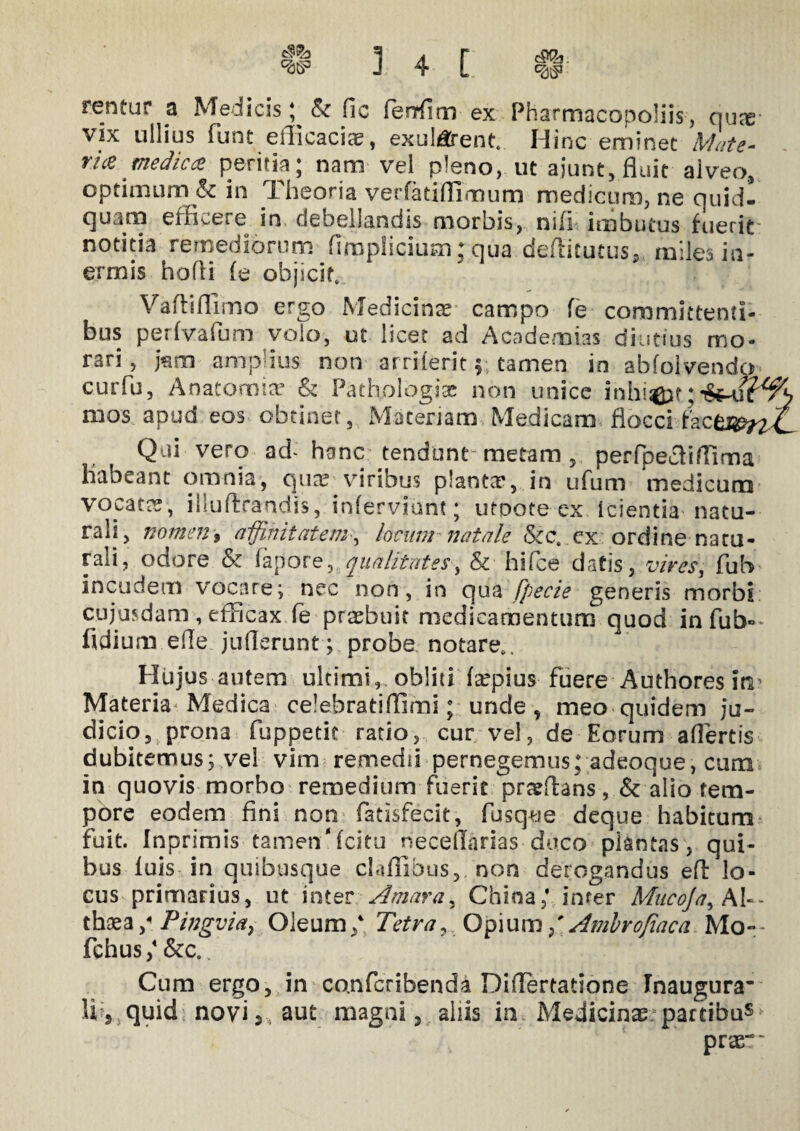 rentur a Medicis; & fic fenfitn ex Pharmacopoliis, nux vix ullius funt efiicacia?, exul/^ent. Hinc eminet Mate¬ ria medica peritia; nam vel pleno, ut aiunt, fluit alveo, optimum & in Theoria verfatiflimum medicum, ne quid¬ quam efficere in debellandismorbis, nifi imbutus fuerit notitia remediorum (impliciam; qua deffitutus* miles in¬ ermis hofli (e objicit, Vaftiflimo ergo Medicina campo fe committenti¬ bus perfvafum volo, ut licet ad Academias diutius mo¬ rari , jam amplius non arriferit; tamen in abfolvendo cur fu, Anatomice & Pathologice non unice inhiat mos apud eos obtinet, Materiam Medicam flocci Lcm^nL Qui vero ad- hanc tendunt- metam , perfpecliffima habeant omnia, qua? viribus planta?, in ufum medicum vocata?, illuftrandis, inferviunt; utoote ex icientia natu¬ rali, nomen, affinitatem, locum natale &c. ex ordine natu¬ rali, odore & fapore, qualitates, & hifce datis, vires, fub incudem vocare; nec non, in qua fpecie generis morbi cujusdam , efficax fe praffiuit medicamentum quod in fub- fidium efle juflerunt ; probe notare*. Hujus autem ultimi, obliti fa?pius fuere Authoresitv Materia Medica celebratiflimi; unde , meo quidem ju¬ dicio, prona fuppetit ratio, cur vel, de Eorum affertis dubitemus; vel vim remedii pernegemus; adeoque, cura in quovis morbo remedium fuerie praffians, & alio tem¬ pore eodem fini non fatisfecit, fusq^e deque habitura fuit. Inprimis tamen'fcitu neceflarias duco plantas, qui¬ bus luis in quibusque claflibus, non derogandus efl: lo¬ cus primarius, ut inter Amara, China,' infer Mucoja, Al¬ thaea Pingvia, Oleum/ Tetra, Opium/ Amhrofiaca Mo- fchus,4 &c.. Cum ergo, in co.nfcribenda Differtatione Inaugura’ Uj quid novi,, aut magni, aliis in Medicinae2 partibus prae*'