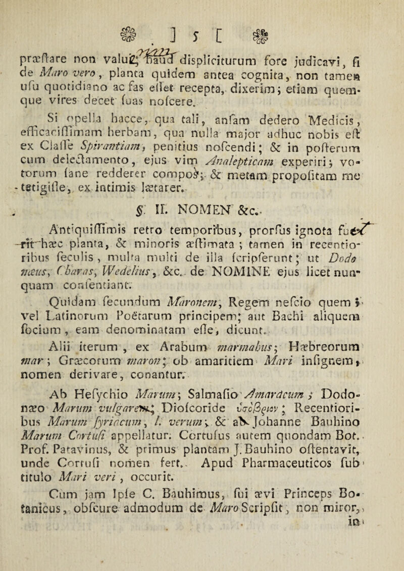 prxflare non valuizflmi^displiriturum fore indicavi, fi cie Maro vero, planca quidem antea cognita , non tame» ufu quotidiano ac fas edet recepta, dixerim; etiam quem¬ que vires decet' fuas nofcere. Si opella hacce,. qua tali, anfam dedero Medicis, efficaci (limam herbam, qua nulla major adhuc nobis eft ex Clade Spirant iarn, penitius nofcendi; & in pofterum cum delectamento, ejus vim Analepticam experiri; vo¬ torum (ane redderer compo^;. & metam propofitam me -tetigifie-,, ex intimis Icet arer*. § IL NOMENT&c.. Antiquiffimis retro temporibus, prorfus ignota -rtr hcec planta, & minoris affiiroata ; tamen in reeentio- rihus feculis , multa multi de illa fcripferunt; ut Dodo nceus, Charas, Wedelius ,.&c. de NOMINE ejus licet nun¬ quam con dentiant; Quidam fecundum Maronem, Regem nefcio quem L vel Latinorum Poetarum principem; aut Bachi aliquem focium , eam denominatam e(le, dicunt. Alii iterum , ex Arabum marmahns; Ha?breorum mar \ Grxcorum maron\ ob amaritiem Mari infignem* nomen derivare, conantur. Ab He Tychio Marum; Sa Ima fio Mm ardeam $ Dodo- n^o Marum vulgaremg Dioicoride v<ro(2gtov ; Recenfiori- bus Marum fyrircum, /. verum >.&c’ aV Johanne Bauhino Marum Cnrtufi appellatur. Cortufus autem quondam Bot.. Prof. Patavinus, & primus plantam J. Bauhino o(lent3vit, unde Corrufi norhen fert». Apud Pharmaceuticos fub> titulo Mari veri , occurit. Cum jam Ipie C. Bauhimus, fui a'vi Princeps Bo- tanicus, obfeure admodum de A/c/roScripfit, non miror,, m*