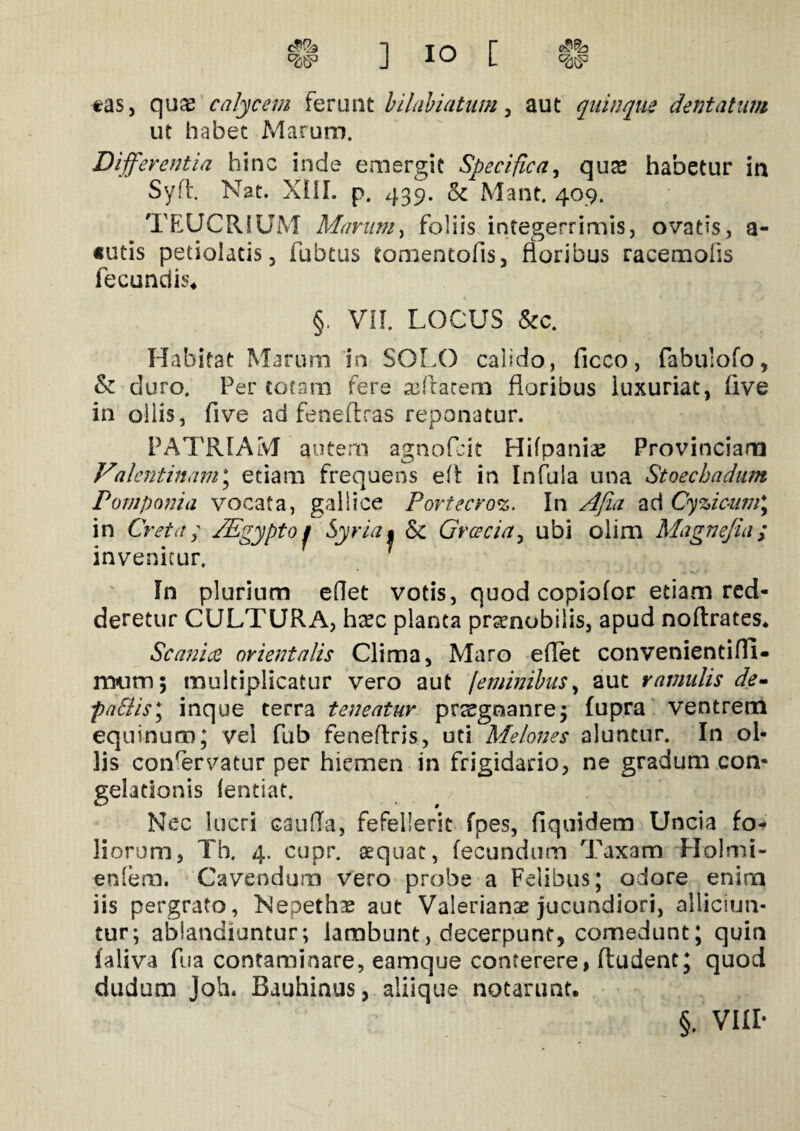 $ ] IO [ *as, qua; calycem ferant bilabiatum , aut quinque dentatum ut habet Marum. Differentia hinc inde emergit Specifica, quse habetur in Syfl. Nat. XIII. p. 439. & Mant. 409. TEUCRIUM Marum, foliis integerrimis, ovatis, as¬ sutis petiolatis 5 fubtus tomentofis, floribus racemofis fecundis* §. VII. LOCUS Scc. Habitat Marum 'in SOLO calido, ficco, fabulofo, & duro. Per totam fere seftatem floribus luxuriat, five in oliis, five ad feneflras reponatur. PATRIAM autem agnofcit Hifpanias Provinciam Valentinam; etiam frequens eft in Infula una Stoecbadum Pomponia vocata, gallice Portecroz. In Afui ad Cyzicum; in Creta; /Egypto j Syria • & Graecia, ubi olim Magnejia; invenitur. 7 In plurium edet votis, quod copiofor etiam red¬ deretur CULTURA, haec planta prsnobiiis, apud noflrates. Scania orientalis Clima, Maro edet convenientiffi- lmim; multiplicatur vero aut feminibus, aut ramulis de- pa6tis\ inque terra teneatur praegoanre; lupra ventrem equinum; vel fub feneflris, uti Melones aluntur. In ol¬ lis conservatur per hiemen in frigidario, ne gradum con¬ gelationis lentiat. Nec lucri cauda, fefellerit fpes, fiquidem Uncia fo¬ liorum, Th. 4. cupr. sequat, fecundum Taxam Holmi- eniem. Cavendum vero probe a Felibus; odore enim iis pergrato, Nepethae aut Valerianae jucundiori, alliciun¬ tur; ablandiuntur; lambunt, decerpunt, comedunt; quin faliva fu a contaminare, eamque conterere, fludent; quod dudum Joh. Bauhinus, aliique notarunt. §. VIII-