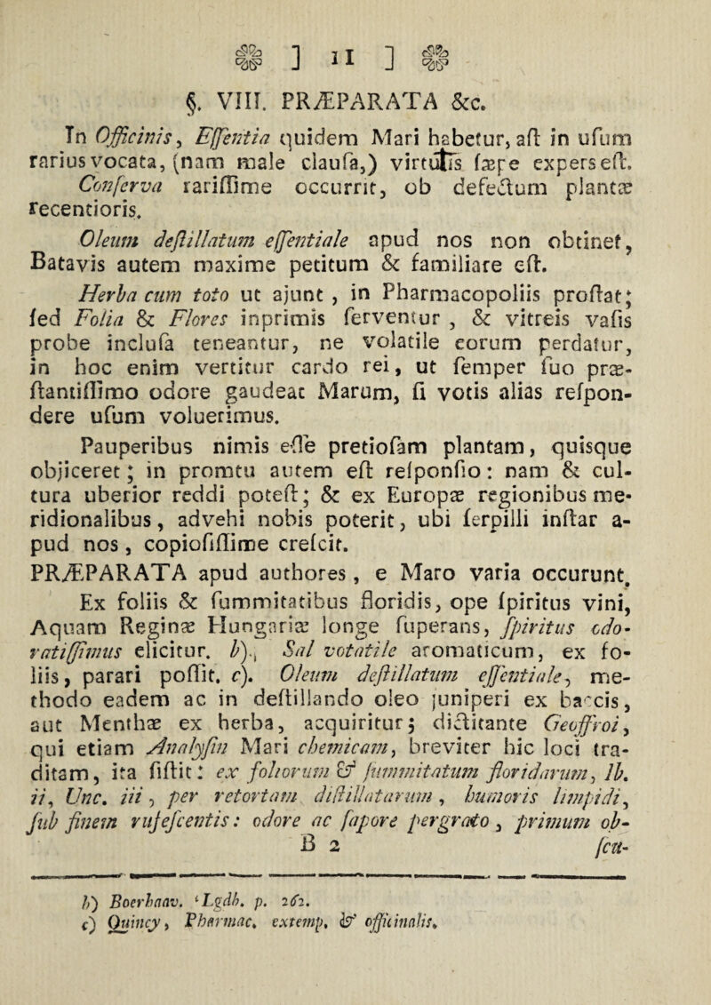 w §. VIII. PRAEPARATA &c. Tn Officinis, Effentia quidem Mari habetur, aft in ufum rarius vocata, (nam male ciaula,) virtutis fcepe experseft. Conferva rariffime occurrit, ob defecium plantae recentioris. Oleum deflillatum effentiale apud nos non obtinet, Batavis autem maxime petitum & familiare eft. Herba cum toto ut ajunt , in Pharmacopoliis proflat; fed Folia & Flores inprimis fervemur , Sc vitreis vafis probe inclufa teneantur, ne volatile eorum perdatur, in hoc enim vertitur cardo rei, ut femper fuo prx~ flantiflimo odore gaudeat Marum, fi votis alias refpon- dere ufum voluerimus. Pauperibus nimis ede pretiofam plantam, quisque objiceret; in pronatu autem eft refponfio: nam & cui- tura uberior reddi potefl; & ex Europae regionibus me¬ ridionalibus , advehi nobis poterit, ubi ferpilli inftar a- pud nos, copiofiflime crefcit. PR^PARATA apud authores, e Maro varia occurunt. Ex foliis & fummitatibus floridis, ope fpiritus vini, Aquam Regina Hungaria? longe fuperans, fpiritus edo- ratiffimus elicitur. b).\ Sal votatile aromaticum, ex fo¬ liis , parari poflit. c). Oleum deflillatum effentiale, me¬ thodo eadem ac in deftillando oleo juniperi ex baccis, aut Menthas ex herba, acquiritur5 dictitante Geojfroi, qui etiam Analyfin Mari cbemicam, breviter hic loci tra¬ ditam, ita fiflit: ex foliorum fammitatum floridarum, Ib. ii, Unc. iii , per retortam di diti at arum , humoris limpidi, fub finem rujefcentis: odore ac fapore pergrato , primum ob- B 2 /cu- /,) Boerhnav. 1 Lgdb. p. 262. 0 Quincy, Vhnrmac* txtemp, offiiinalts*