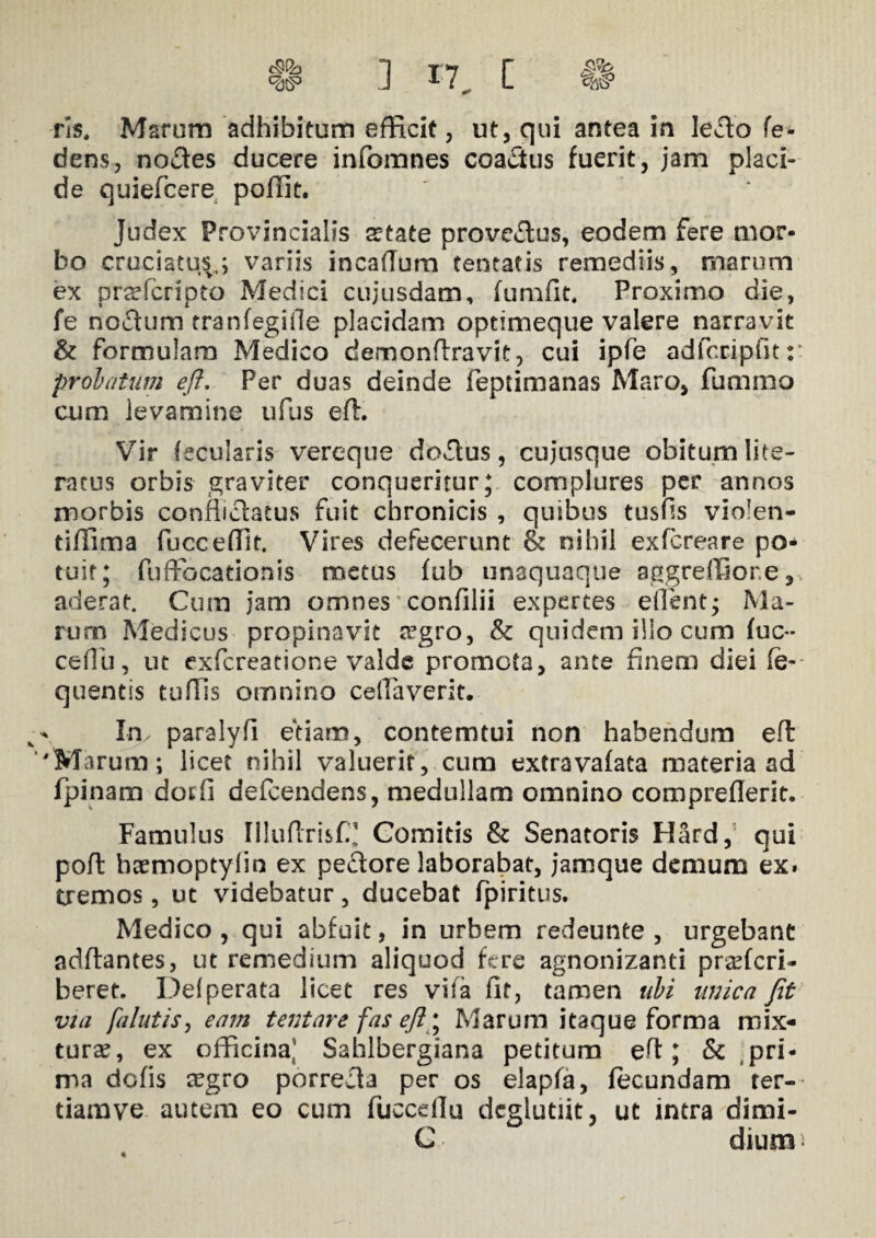 dens, nodes ducere infomnes coadus fuerit, jam placi¬ de quiefcere polfit. Judex Provincialis adate provcdus, eodem fere mor¬ bo cruciatus;,; variis in cadum teneatis remediis, marum ex pr^fcripto Medici cujusdam, fumfit. Proximo die, fe nodum tranfegifle placidam optimeque valere narravit & formulam Medico demondravit, cui ipfe adfccipfitr prolatum efl. Per duas deinde feptimanas Maro, fummo cum ievamine ufus efl. Vir fecuiaris vereque dodus , cujusque obitum lite¬ rat lis orbis graviter conqueritur; complures per annos morbis conflictatus fuit chronicis , quibus tusds vio!en- tidima fuccedlt. Vires defecerunt & nihil exfcreare po¬ tuit; fuffocationis metus fub unaquaque aggreffior.e, aderat. Cum jam omnes confilii expertes eilent; Ma¬ rum Medicus propinavit srgro, & quidem ilio cum fuc** cedu, ut exfcreatione valde promota, ante finem diei (e- quentis tudis omnino ceffaverit. ^ In, paralyfi etiam, contemtui non habendum efl 'Marum; licet nihil valuerit, cum extravafata materia ad fpinam dotfi defcendens, medullam omnino comprederit. Famulus niuftrisC' Comitis & Senatoris Hard, qui pofl baemoptylin ex pedore laborabat, jamque demum ex. tremos, ut videbatur, ducebat fpiritus. Medico , qui abfuit, in urbem redeunte , urgebant adflantes, ut remedium aliquod fere agnonizanti pr^fcri- beret. Def perata licet res vita fit, tamen ubi unica fit via /alutis, eam tentare fas eft\ Marum itaque forma mix¬ turae, ex officina,’ Sahlbergiana petitum ed; & pri¬ ma dofis aegro porreda per os elapfa, fecundam ter- tiamve autem eo cum fuccdlu dcglutiit, ut intra dimi- G