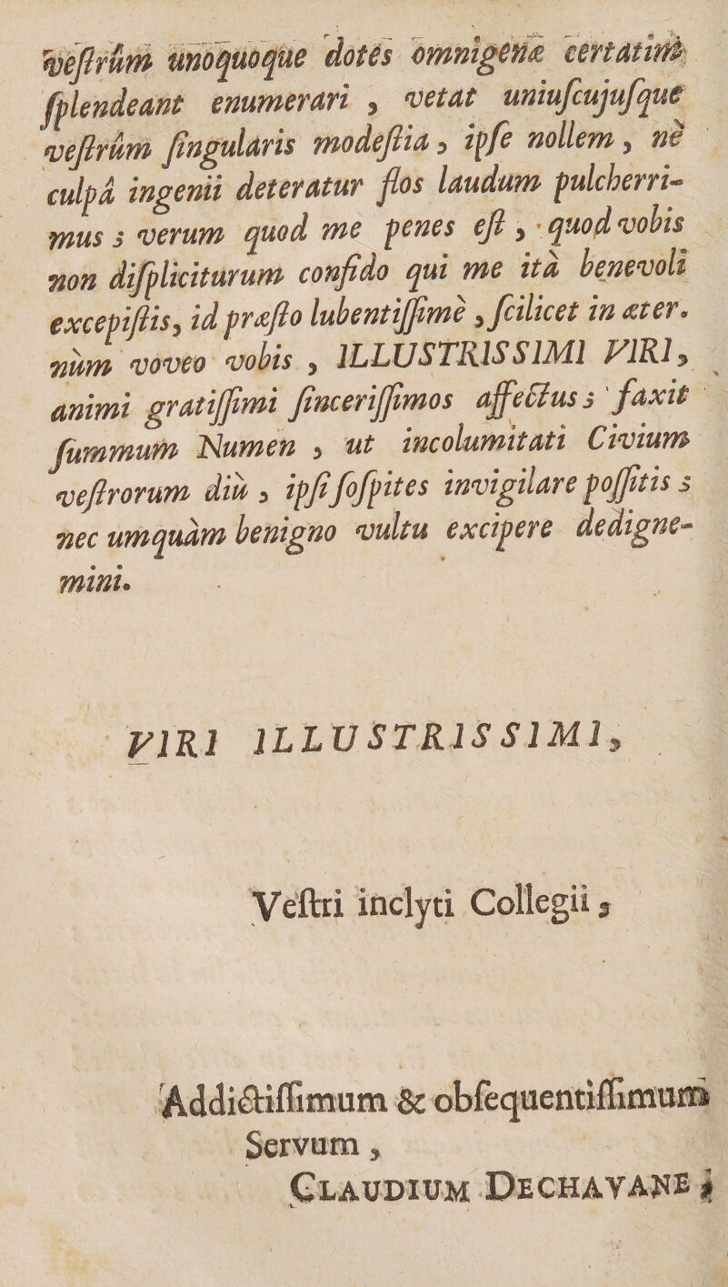 yeftrum unoquoque dotis omnigeni 'ten aurei fplendeant enumerari , vetat uniufcujufque veflrum fingularis modejiia 3 ipfe nollem, ne cuhd ingenii deteratur flos laudum pulcher ri- mus s verum quod me penes ejl &gt; • quod vobis non difpliciturum confido qui me ita benevoli excepiflis) td proflo lubentijfime ificilicet in oter* num voveo vobis , ILLUSTRISSIMI VIRI* animi gratijfimi fincerijfimos affectus s 'faxit fummum Numen , ut incolumitati Civium •veftrorum diu , ipfifofpites invigilare pofiitis s nec umqudm benigno vultu excipere dedigne- mini. VIRI ILLUSTRISSIMI* Veftri inclyti Collegii, Addi&amp;iffimum &amp;c obfequentiffimuni Servum, Claudium Dechayahe * ' lL-