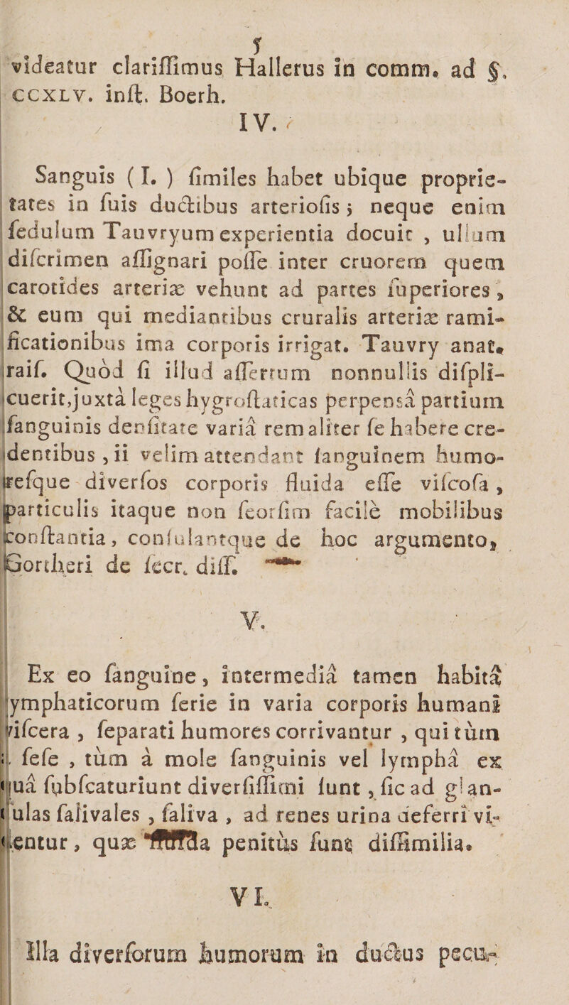 videatur clariffimus Hallerus in cotrrni. ad §. ccxlv. inft, Boerh. f / IV. r Sanguis (I. ) fimiles habet ubique proprie¬ tates in fuis ductibus arteriolis $ neque enim feduium Tauvryum experientia docuit &gt; ullum diicrimen affigo ari pofle inter cruorern quem carotides arterix vehunt ad partes fu pedores , &amp; eum qui mediantibus cruralis arterix rami- ficationibus ima corporis irrigat, Tauvry anat* raif. Quod fi illud aflerrum nonnullis difpli- cuerit,juxta legeshygroftaticas perpensa partium fanguinis deofitate varia rem aliter fe habere cre¬ dentibus , ii velim attendant ianguinem humo- irefque divertas corporis fluida efle viicofa, particulis itaque non feorfim facile mobilibus jconftantia, coniulantque de hoc argumento* Bortheri de iccrt diffi ' V. Ex eo fanguine, intermedia tamen habita lymphaticorum ferie in varia corporis humani vifcera , feparati humores corrivantur , qui turn ; fefe , tum a mole fanguinis vel lympha ex qua fqbfcaturiunt diverfifficni lunt, ficad glan- i ulas falivales , faliva , ad renes urina deferri vf nentur, qux IfWcIa penitus funfi diffimilia* V L Illa diverforum humorum In duplus pecu-