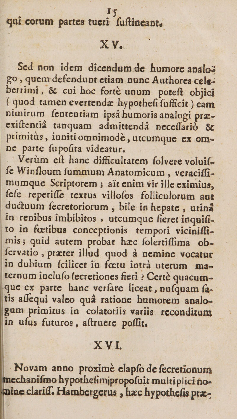 *s qui eorum partes tueri fuftineant. XV. Sed non idem dicendum de humore analo¬ go &gt; quem defendunt etiam nunc Authores cele¬ berrimi , 8c cui hoc forte unum poteft objici ( quod tamen evertenda: hypothefi fufficit) eam nimirum fententiam ipsd humoris analogi prae- exiftcntid tanquam admittenda neceflario &amp; primitus, inniti omnimode, utcumque ex om¬ ne parte fupofita videatur. Verum eft hanc difficultatem folvere voluif- fe Winfloum fummum Anatomicum , vcraciffi- mumque Scriptorem $ ait enim vir ille eximius, fefe reperiile textus villofos folliculorum aut du&amp;uum fecretoriorum , bile in hepate , urinat in renibus imbibitos . utcumque fieret inquifi- to in fcetibus conceptionis tempori viciniffi- mis; quid autem probat haec folertiffima ob- /ervatio, praeter illud quod d nemine vocatur in dubium fcilicet in fcetu intra uterum ma¬ ternum inclufo fecretiones fieri ? Certe quacum¬ que ex parte hanc verfare liceat, nufquam ia* tis allequi valeo qud ratione humorem analo¬ gum primitus in colatoriis variis reconditum in ufus futuros, aftruere pofiit. ' XVI. jj' ' \ Novam anno proxime elaplb de /ecretionum mechanifmo hypothefimjpropofuit multiplici no¬ mine clariiT. Hambergerus , haec hypothefis prae-