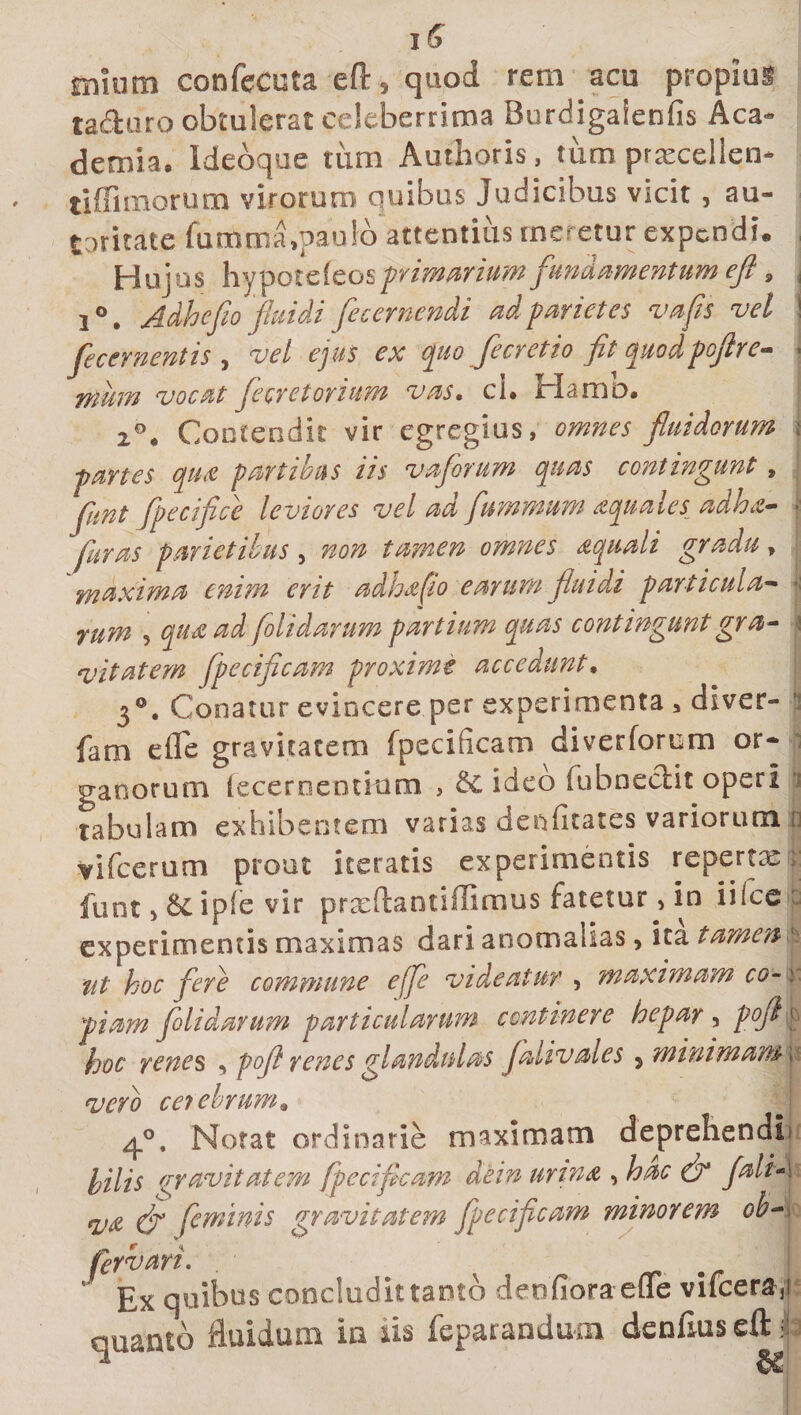 i£ nuurn confecuta eft, quod rem acu propius ta&amp;uro obtulerat celeberrima Burdigaienfis Aca¬ demia, Ideoque tum Authoris, tum prxcellen- tiffimorum virorum quibus Judicibus vicit, au¬ tumate fumma,paulo attentius meretur expendi. Huius \vjtpoicitot, primarium fundamentum eft, . Adhefto fui di fecernendi ad parietes vafis vel . * ^ , j. xr m //? ftns + 4 n fli t* stii H 'hio /r 1* /?— / 7 / A. fecernentts , zW ejus ex quo fleretio flt quodpoflre wiuiTi vocat flecret ovium vas, ci» irlamD» 2°4 Contendit vir egregius, fluidorum \ -partes qua partibus iis vaflrum quas contingunt, flint foecifice leviores vel aci flummum aquaics_ adha— • furas parietibus , 720^ tamen omnes aquali gradu &gt; maxima enim erit adhafio earum fluidi particula- ji , qua ad folidarum partium quas contingunt gra¬ vitatem flpecificam proxime accedunt. 3°. Conatur evincere per experimenta , diver- fam effe gravitatem fpeci (icam diverforem or¬ ganorum fecero entium , &amp;C ideo (ubneclit operi tabulam exhibentem varias deificares variorum p vifcerum prout iteratis experimentis repertee funt 9 &amp; ip(e vir prxftantiffimus fatetur &gt; in iilce experimentis maximas dari anomalias &gt; ita tamen ut hoc fere commune effe videatur , maximam co- y, piam folidarum particularum continere hepar , pofl» hoc renes , pofl renes glandulas falivales 5 minimam \ vero cerebrum• ^°, Notat ordinarie maximam deprehendi hilis gravitatem fpecifleam dein urina , C’ qjtt (fl feminis gravitatem fpeci fleam minorem oh- ^Ex quibus concludit tanto denfiora efle vifcera, quanto fluidum in iis fepatandum denfius cft^ 3