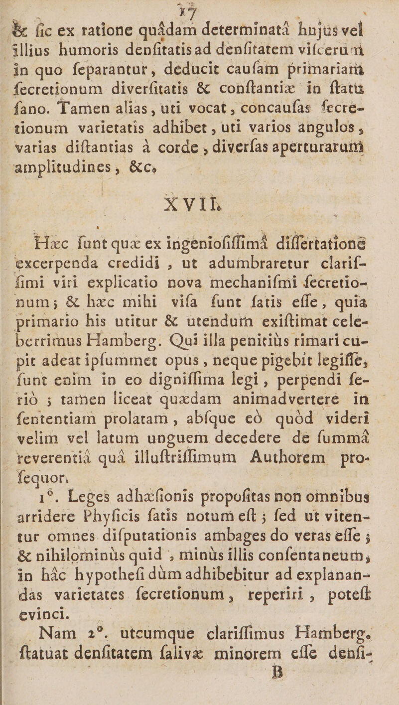 X7 &amp; fic ex ratione quadam determinata hujus vel illius humoris denfitatisad denfitatem vifceru ii in quo feparantur, deducit caufam primariarri fecretionum diverfitatis 6c conftantiae in flatu fano. Tamen alias, uti vocat, concaufas ^cre¬ tionum varietatis adhibet, uti varios angulos , varias diftantias a corde , diverfas aperturarum amplitudines, XVII. H;ec funt qux ex ingeniofiffiml diflertatiofle excerpenda credidi , ut adumbraretur clarif- fimi viri explicatio nova mechanifmi fecretio¬ num 5 &amp;L hxc mihi vifa funt fatis efle, quia primario his utitur &amp; utendum exiftimat cele¬ berrimus Hamberg. Qui illa penitihs rimari cu¬ pit adeat ipfumrnet opus, neque pigebit legifle, funt enim in eo digniflima legi , perpendi fe¬ rio 5 tamen liceat quasdam animadvertere in fententiarri prolatam , abfque eo quod videri velim vel latum unguem decedere de fumma reverentia qua illuftriflimum Authorem pro- fequor. 16. Leges adhasfionis propofitas non omnibus arridere Phylleis fatis notumeftj fed ut viten¬ tur omnes difputationis ambages do veras efle § &amp;C nihilominus quid 5 minus illis confentaneum* in hac hypothefi dum adhibebitur ad explanan¬ das varietates fecretionum, reperiri , poteft evinci. Nam 2°. utcumque clariflimus Hamberg® ftatuat denfitatem faiivas minorem efle denfi- -jt B