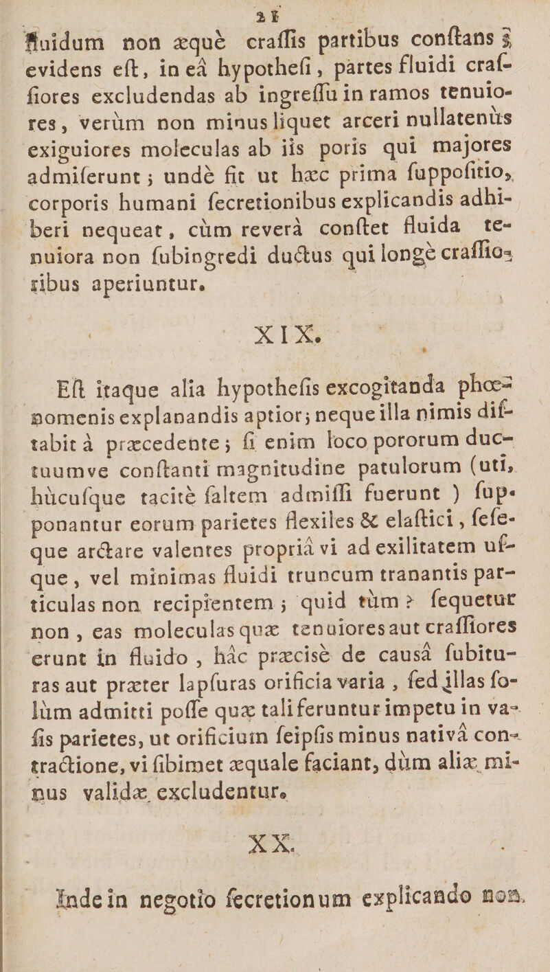 fluidum non seque craflls partibus conftans % evidens eft, in ea hypothefi, partes fluidi erat* fiores excludendas ab ingreflu in ramos tenuio¬ res , verum non minus liquet arceri nullatenus exiguiores moleculas ab iis poris qui majores admiferunt j unde fit ut haec prima fuppofitio* corporis humani fecretionibus explicandis adhi¬ beri nequeat, cum revera condet fluida te¬ nuiora non (ubingredi dudus qui longe craffio^ nbus aperiuntur. XIX. Eft itaque alia hypothefis excogitanda phae¬ nomenis explanandis aptior j neque illa nimis dif- tabit a praecedente &gt; fi enim loco pororum duc- tuumve conflanti magnitudine patulorum (uti», hucufque tacite (altem admiili fuerunt ) fup« ponantur eorum parietes flexiles &amp;C elaftici&gt; fefe- que ar&amp;are valentes propriavi ad exilitatem ufi~ que , vel minimas fluidi truncum tranantis par¬ ticulas non recipientem j quid tum &gt; fequetur non , eas moleculas quae tenuiores aut crafliores erunt in fluido , hac praecise de causa fubitu- ras aut praeter lapfuras orificia varia 3 fed jllasfo- liim admitti poffe quae taliferuntur impetu in va- fis parietes, ut orificium feipfis minus nativa con&lt;* tradione, vi fibimet aequale faciant^ dum aliae ml- bus validas. excludentur© XX» I Inde in negotio fecretionum explicando n©a.