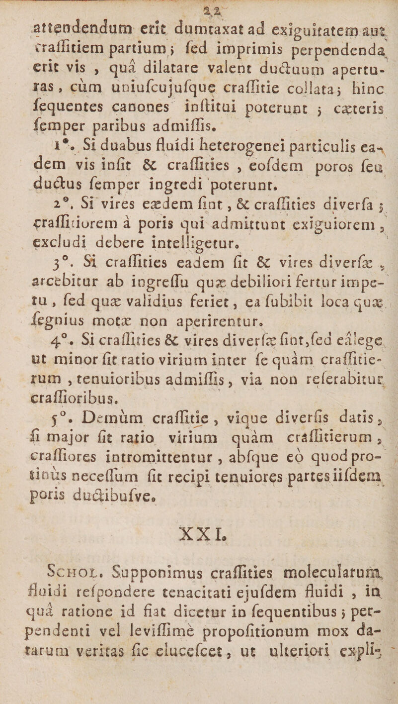 attendendum erit dumtaxat ad exiguitatem aut crallitiem partium &gt; fed imprimis perpendenda erit vis , qua dilatare valent duciuum apertu¬ ras, cum uniufcujufque craffitie coi lata 5 hinc fequentes canones inilitui poterunt 5 ceteris femper paribus adtniffis. i*. Si duabus fluidi heterogenei particulis ea-v dem vis infit &amp; crafliries , eofdem poros feu dudus femper ingredi poterunt. 20. Si vires exdem fint, Se craffities diverfa $ craffidurem a poris qui admittunt exiguiorem 5’ excludi debere intelligeturo 30. Si craffities eadem fit &amp; vires diverfe 9 arcebitur ab iogreflu qux debiliori fertur impe¬ tu , fed qux validius feriet, ea fubibit loca quce fegnius motx non aperirentur. 40. Si crafliries Se vires diverfe fiot,fed ealege ut minor fit ratio virium inter fequam craffitie- rum , tenuioribus admiffis, via non referabitur craffioribus. 50. Demum craffitie, vique diverfis datis s £ major fit ratio virium quam craffitierum , eraffiores intromittentur, abfque eo quod pro- litms neceifum fit recipi tenuiores partes iifdern pons ductibufveo XXL Schol. Supponimus craffities molecularunt fluidi redpondere tenacitati ejufdem fluidi , ia qua ratione id fiat dicetur in fequentibus &gt; per¬ pendenti vel levifllme propolitionum mox da¬ tarum veritas fic ducefcet, ut ulteriori cxplL