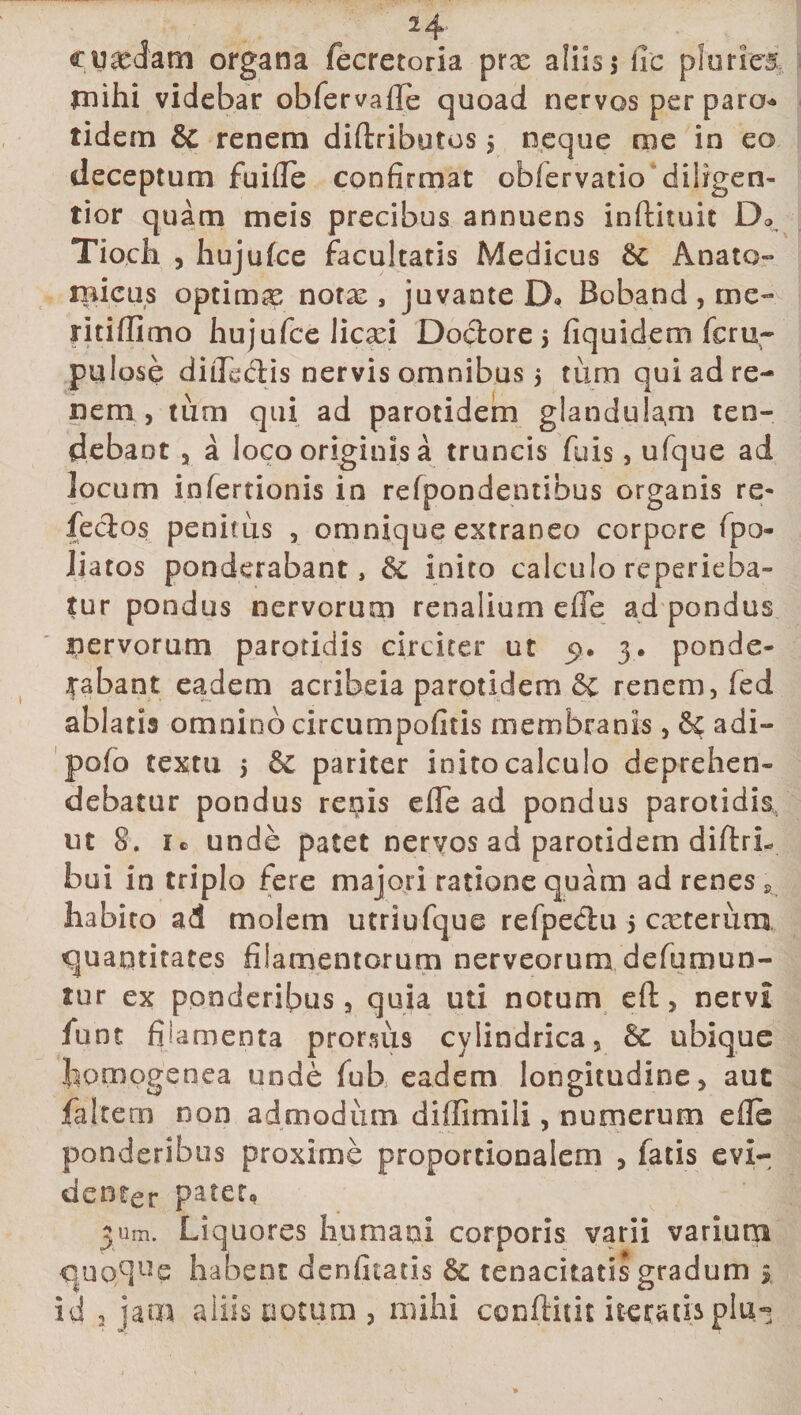 cu&amp;aatn organa fecretoria prx aliis 5 fic pluries rnihi videbar ob fer valle quoad nervos per paro tidem &amp; renem diftributos, neque me in eo deceptum fuifle confirmat oblcrvado diligen- tior quam meis precibus annuens inftituit Do Tiocli , hujufce facultatis Medicus Anato¬ micus optima: nota:, juvante D* Boband, me- ritiflimo hujufce licxi Doclore 5 fiquidem feru- pul ose diiledis nervis omnibus 5 tum qui ad re¬ nem , tum qui ad parotidem glandulam ten¬ debant 3 a loco originis a truncis fuis, ufque ad locum infertionis in refpondentibus organis re¬ fectos penitus 3 omnique extraneo corpore fpo- Jiatos ponderabant, inito calculo reperieba- tur pondus nervorum renalium e fle ad pondus nervorum parotidis circiter ut &lt;9. 3* ponde¬ rabant eadem acribeia parotidem renem, fed ablatis omnino circumpofitis membranis, adi- pofo textu 5 pariter inito calculo deprehen¬ debatur pondus renis effe ad pondus parotidis ut 8. i® unde patet nervos ad parotidem diftrL bui in triplo fere majori ratione quam ad renes a habito ad molem utriufque refpedu 5 exterum quantitates filamentorum nerveorum defumun- tur ex ponderibus 3 quia uti notum eft 3 nervi fune filamenta prorsus cylindrica, ubique homogenea unde fub eadem longitudine 5 auc faltem non admodum diffimili, numerum efle ponderibus proxime proportionalem 3 fatis evi¬ denter pater, jum. Liquores humani corporis varii varium quo$ue habent denfitatis &amp; tenacitatis gradum * id 2 jam aliis notum , mihi conftitit iteratis plu«