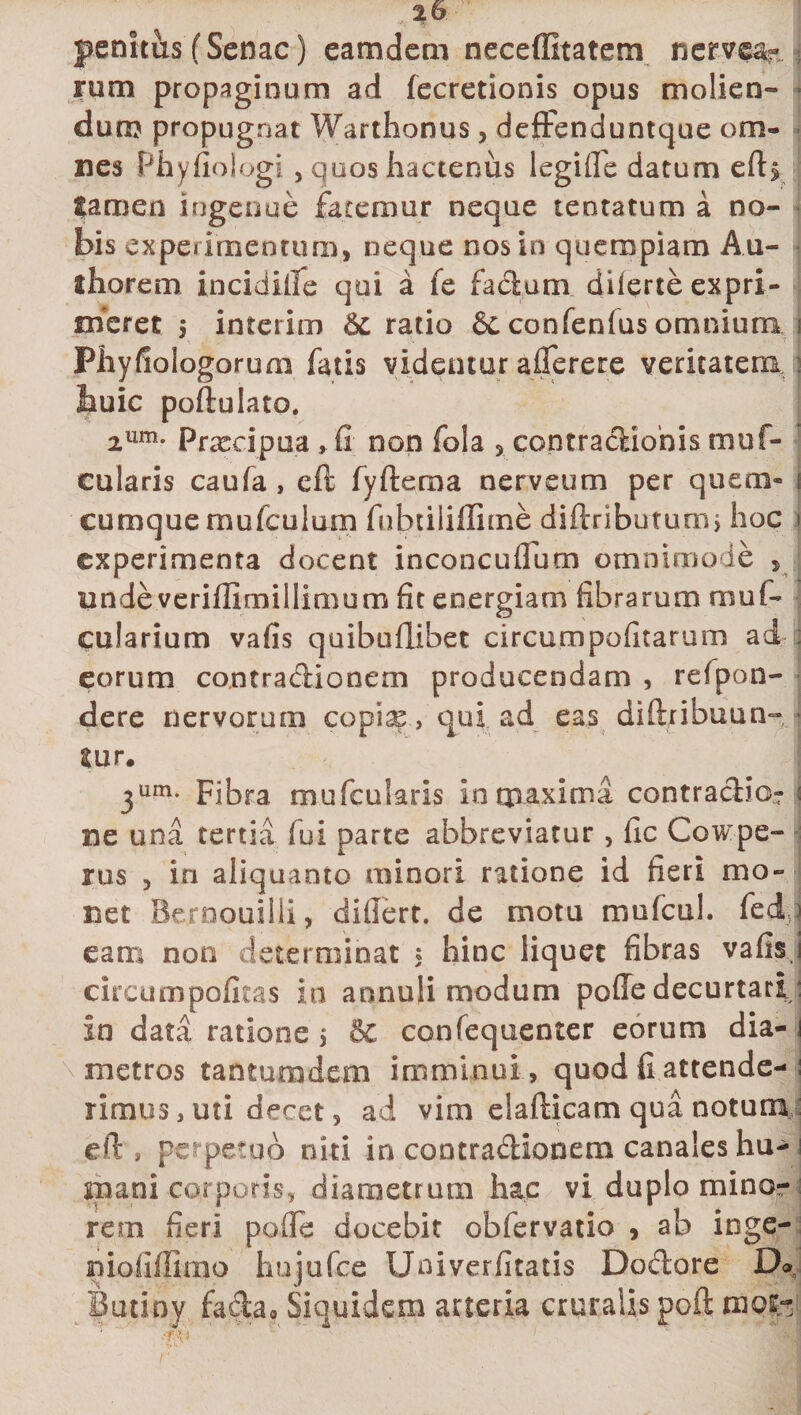 penitus (Senae) eamdem neceffitatem nerve%. rum propaginum ad fecretionis opus molien¬ dum propugnat Warthonus, defFenduntque om¬ nes Phyfiologi, quos hactenus legille datum efb lamen ingenue fatemur neque lentatum a no¬ bis experimentum, neque nos in quempiam An¬ iliorem incidiile qui a fe facium diferte expri¬ meret 5 interim &amp;L ratio &amp; confenius omnium Pliyfiologorum fatis videntur afierere veritatem buic poftulato. 2um* Prxcipua, fi non fola 5 eontracliohis muf- cularis caufa , cft fyfterna nerveum per quem® cumque mufculum fubtiliffime diftnbutum, hoc experimenta docent inconcuflum omnimode , unde veriffimillimum fit energiam fibrarum mu fi¬ bularium vafis quibuflibet circumpofitarum ad eorum contradionem producendam , refpon- dere nervorum copiae &gt; qui ad eas diftribuun- iur. 3um* Fibra m.u(cularis in maxima contracHo-r j ne una tertia fui parte abbreviatur , fic Cowpe- rus , in aliquanto minori ratione id fieri mo¬ net Bernouilii, difiert. de motu mufcul. fedd eam non determinat 5 hinc liquet fibras vafis j circumpofitas in annuli modum poffe decurtari : in data ratione, &amp; confequenter eorum dia-1 metros tantumdem imminui, quod fi attende-: iimus, uti decet, ad vim elafticam qua notum efi , perpetuo niti in contradionem canales hu¬ mani corporis, diametrum hac vi duplo mino¬ rem fieri pofle docebit obfervatio , ab inge- niofiflkno hujufce Univerfitatis Dodore Do Butioy fada* Siquidem arteria cruralis poft tnofc