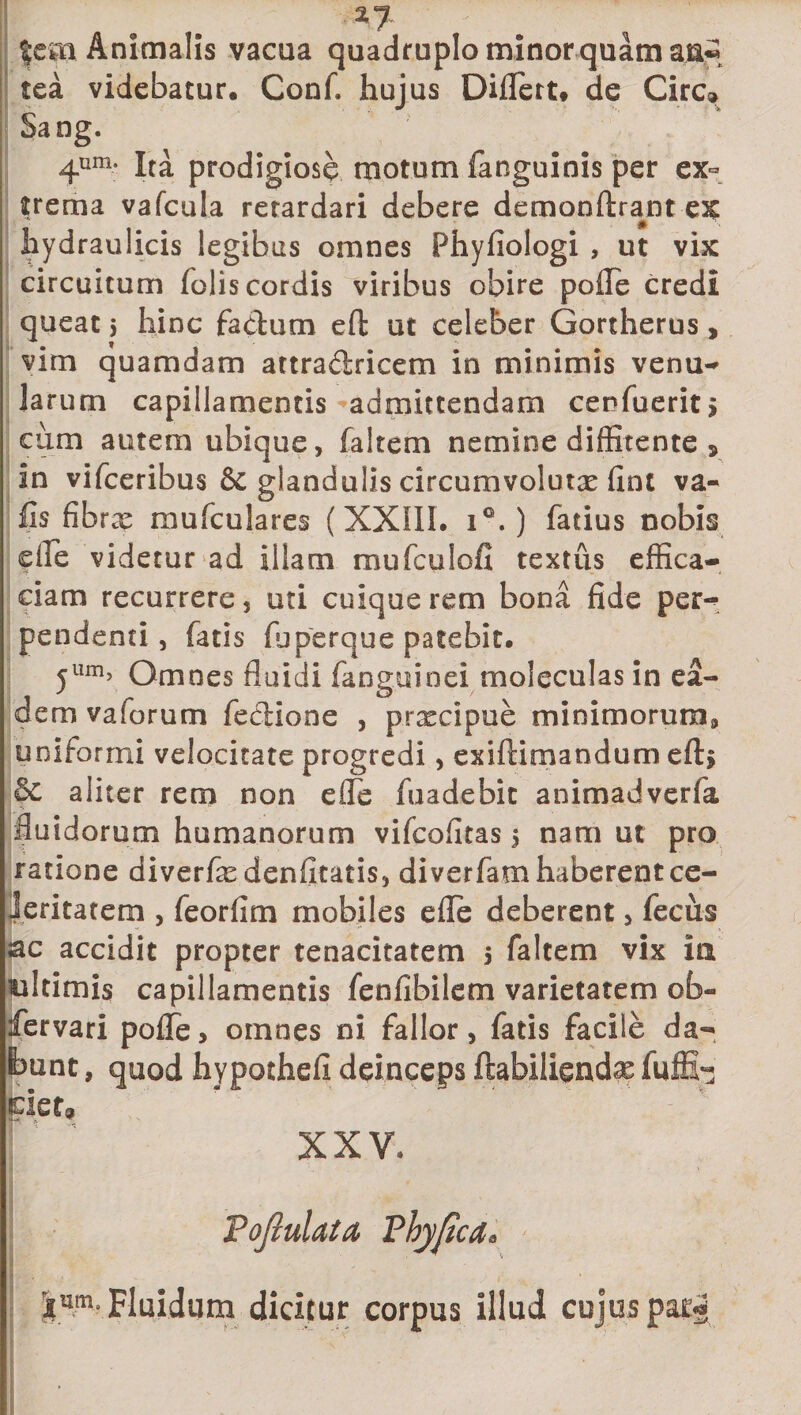 feai Animalis vacua quadruplo minor quam a.n« tea videbatur, Conf. hujus Diflert* de Cire» Sang. 4um- Ita prodigiose motum fanguinis per ex¬ trema vafcula retardari debere demonftra^nt hydraulicis legibus omnes Phyfiologi , ut vix circuitum folis cordis viribus obire pofle credi queat 5 hinc fa&amp;um eft ut celeber Gortherus, vim quamdam attraclricem in minimis venu- larum capillamentis admittendam cenfuerit&gt; cum autem ubique, faltem nemine diffitente 9 in vifceribus &amp; glandulis circumvoluta fint va- fis fibrae mufculares (XXIII. i°. ) fatius nobis ede videtur ad illam mufculofi textus effica¬ ciam recurrere, uti cuique rem bona fide per¬ pendenti, fatis fuperque patebit. yllm&gt; Omnes fluidi (anguinei moleculas in ea¬ dem vaforum fe&amp;ione , prxeipue minimorum^ uniformi velocitate progredi, exiftimandum eft&gt; §c aliter rem non efie fuadebit animadverfa fluidorum humanorum vifeofitas 5 nam ut pro ratione diverfe denfitatis, diverfam haberent ce¬ leritatem , feorfim mobiles efie deberent, fecus ac accidit propter tenacitatem 5 faltem vix iti wltimis capillamentis fenfibilem varietatem ob- fervari polle, omnes ni fallor, fatis facile da¬ bunt , quod hypothefi deinceps ftabiliendae fuffi- ciet, XXV, ! . ' &lt; WMajf J ' 'f '• 'V.l ■&gt; . •|um. Fluidum dicitur corpus illud cujus par*