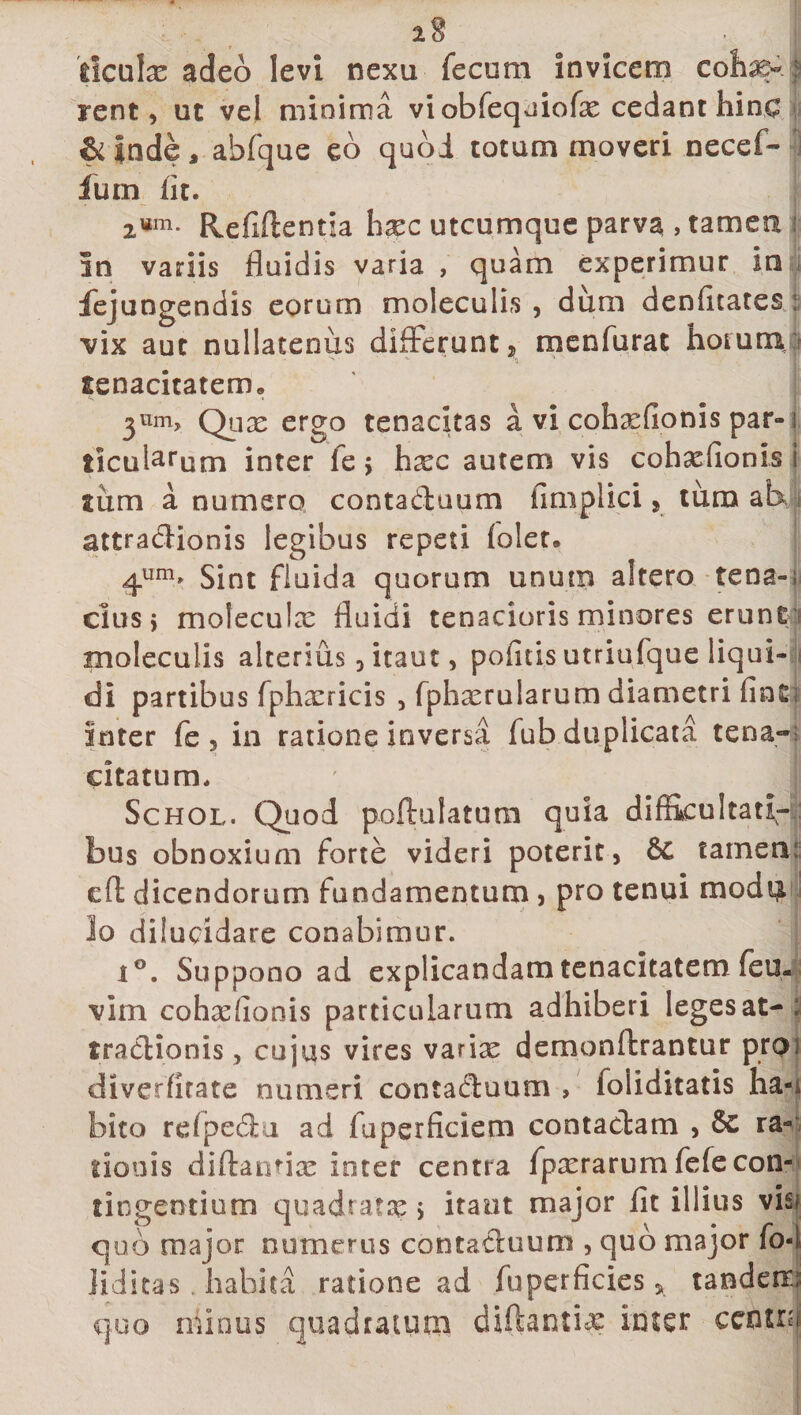 dculx adeo levi nexu fecum invicem coha?- ; rent, ut vel minima viobfeqniofx cedant hinc &amp; inde, ahfque eo quoi totum moveri necef- fum iit. 2um- Refiftentia hxc utcumque parva , tamen i in variis fluidis varia , quam experimur in fejungendis eorum moleculis, dum denfitates : vix aut nullatenus differunt, menfurat horum, x' -- 'i tenacitatem» 3llm&gt; Qux ergo tenacitas a vi cohxfionis par-1 iicularum inter le j hxc autem vis cohxfionis i sum a numero contaduum iimplici , tura ab, attradionis legibus repeti lolet» 4um» Sint fluida quorum unum altero tena-; cius} mofeculx fluidi tenacioris minores erunt moleculis alterius , itaut, pofltis utriufque liqui¬ di partibus fphxricis , fphxrularum diametri inter fe , in ratione inversa fub duplicata tena¬ citatum. Schol. Quod poftulatum quia difficultati¬ bus obnoxium forte videri poterit, 6c tamen; efl: dicendorum fundamentum , pro tenui modii 10 dilucidare conabimur. iG. Suppono ad explicandam tenacitatem feu- vim cohxfionis particularum adhiberi leges at-: tradionis, cujus vires varix demonftrantur pro diverfitate numeri contaduum » foliditatis ha-i bito refpedu ad fuperficiem contadam , &amp; ra¬ tionis diftantix inter centra fpxrarumfefecon- tingeotium quadrata?, itant major fit illius visi quo major numerus contaduum , quo major fo-l 11 ditas habita ratione ad fu perficies, tandem.; quo minus quadratum diftantue inter cetum