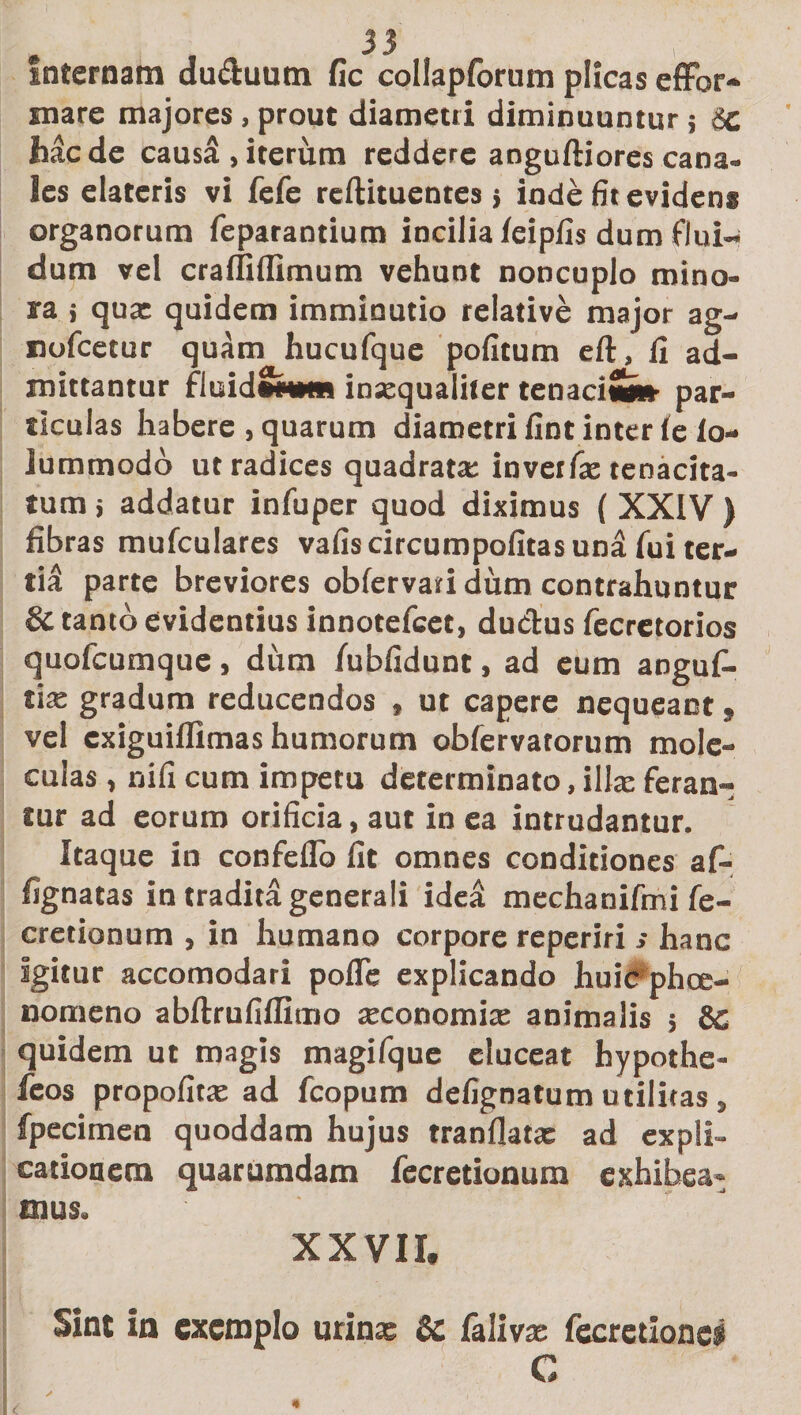 Internam du&amp;uum fic collapforum plicas effbr* mare majores, prout diametri diminuuntur; ic haede caus^,iterum reddere anguftiorescana¬ les elateris vi fefe reftituentes} inde fit evidens organorum feparantium incilia feipfis dum flui¬ dum vel cra (fi (fimum vehunt noncuplo mino¬ ra i qux quidem imminutio relative major ag- nofcetur quam hucufque politum eft, fi ad¬ mittantur fluidSkmi inxqualiter tenaci*» par¬ ticulas habere , quarum diametri fint inter (e io- lummodo ut radices quadrata: invetfx tenacita¬ tum 5 addatur infuper quod diximus ( XXIV ) fibras mufculares vafis circumpofitas una fui ter¬ tii parte breviores obfervari dum contrahuntur 8c tanto evidentius innotefeet, ductus fecretorios quofeumque, dum fubfidunt, ad eum angufi- tix gradum reducendos , ut capere nequeant» vel exiguiflimas humorum obfervatorum mole- culas, nifi cum impetu determinato, illae feran¬ tur ad eorum orificia, aut in ea intrudantur. Itaque in confeflo fit omnes conditiones af- fignatas in tradita generali idea mechanifmi fe- cretionum , in humano corpore reperiri s hanc igitur accomodari pofle explicando huic phee- nomeno abftrufiflimo xconomix animalis 5 8c quidem ut magis magifque eluceat hypothe- feos propofitx ad fcopum defignatum utilitas, fpecimen quoddam hujus tranflatx ad expli¬ cationem quarumdam fecretionum exhibea¬ mus. XXVII, Sint in exemplo urinx &amp;c lalivx fecrctionci C