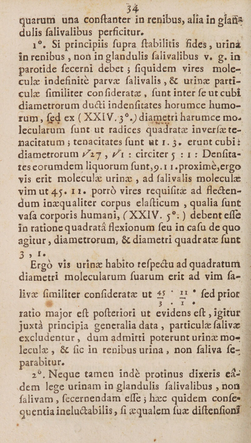 quarum una conftanter in renibus, alia in gfafi^ dulis falivalibus perficitur* i°. Si principiis fupra ffcabilitis fides, urini in renibus, non in glandulis falivalibus v. g. in parotide fecerni debet 5 fiquidem vires mole-, culae indefinite parvae falivalis, &amp; urinae parti¬ culae fimiliter confideratas, funt inter fe ut cubi diametrorum ducti indenfitates horum ce humo¬ rum 9 fed ex ( XXIV. 3 *.) diametri harumcemo- lecularum funt ut radices quadratae inverfae te¬ nacitatum 5 tenacitates funt ut 1.3* erunt cubis diametrorum ^27 , 1 : circiter 5 : 1 r Denfita- reseorumdem liquorum funt,&lt;?.i 1.proxime,ergo vis erit moleculas urinae , ad falivalis moleculae vim ut 45. 11. porro vires requifitae ad fle&amp;en- dum inaequaliter corpus elafticum , qualia funt vafa corporis humani, (XXIV. j°^) debentefle in ratione q uadrata flexionum feu in cafu de quo agitur, diametrorum; &amp; diametri quadratae funt 3 &gt; *• Ergo vis urinas habito refpedu ad quadratum diametri molecularum fuarum erit ad vim fa- livae fimiliter confideratae ut i* ‘ “ * fed prior # • . 3 • 1 • ratio major efl: pofteriori ut evidens eft, igitur juxta principia generalia data , particulsefalivas excludentur, dum admitti poterunt urinae mor leculae, &amp; fic in renibus urina , non faliva fe- parabitur. 2°. Neque tamen inde protinus dixeris ea¬ dem lege urinam in glandulis falivalibus , no» falivam , fecernendam efle $ haec quidem confe» quendaindudabilis, fi aequalem (use diftenfionf