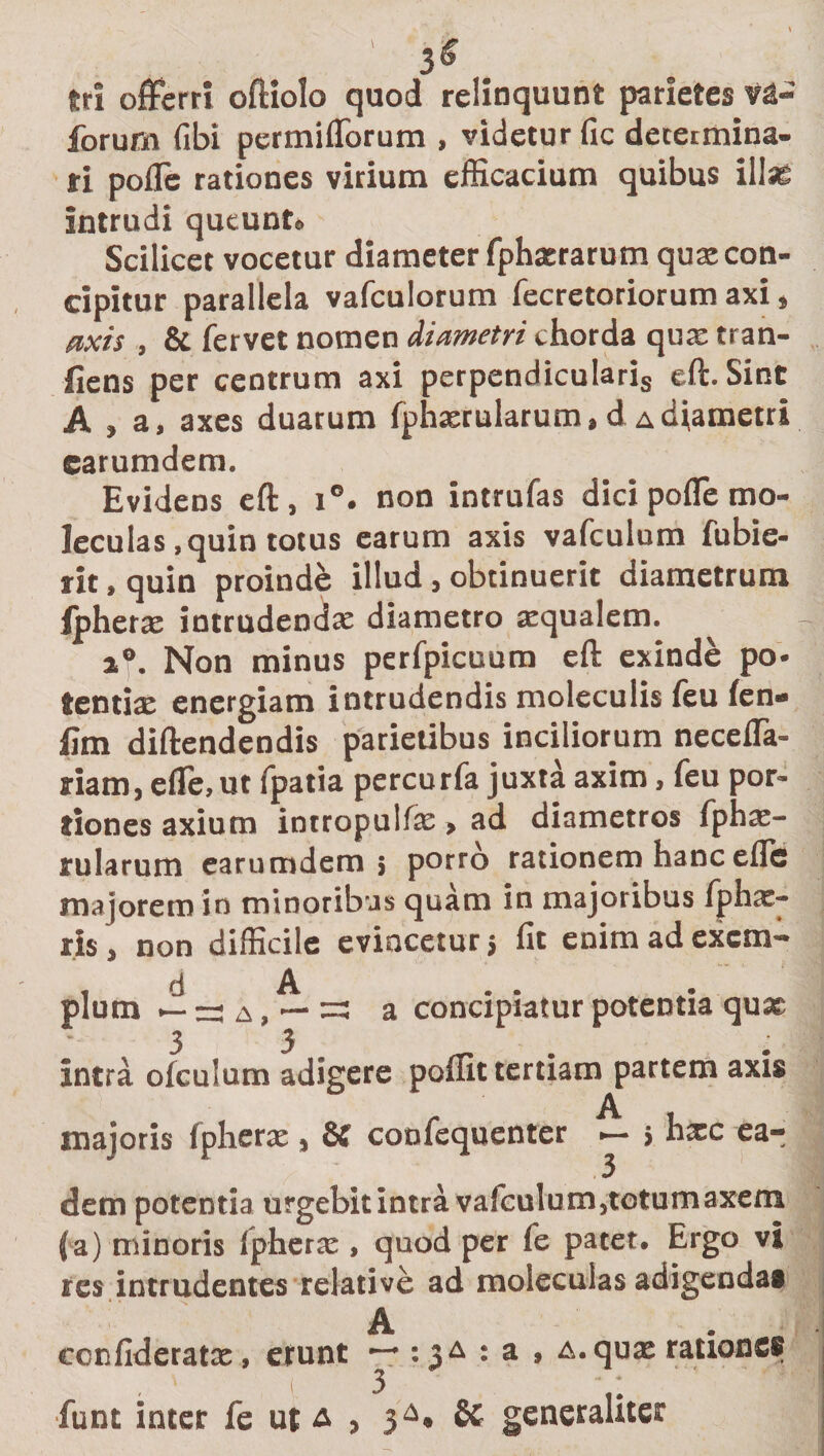 3&lt;£ tri offerri oftiolo quod relinquunt parietes va- forurn fibi permiflbrum , videtur fic determina¬ ri pofle rationes virium efficacium quibus illas intrudi queunt» Scilicet vocetur diameter fphxrarum qux con¬ cipitur parallela vafculorum fecretoriorum axi» axis , &amp; fervet nomen diametri chorda quae tran- fiens per centrum axi perpendicularis eft. Sint A » a, axes duarum fphxrularum, d a diametri earumdem. Evidens eft, i°. non intrufas dici pofle mo- leculas , quin totus earum axis vafculum fubie- rit, quin proinde illud, obtinuerit diametrum ipherx intrudendx diametro xqualem. i®. Non minus perfpicuum eft exinde po- tcntix energiam intrudendis moleculis feu fen- lim diftendendis parietibus inciliorum necefla- riam, efle.ut fpatia percurfa juxta axim, feu por¬ tiones axium intropulfx &gt; ad diametros fphx- rularum earumdem; porro rationem hanc eflc majorem in minoribus quam in majoribus fphx- ris, non difficile evincetur&gt; fit enim ad excm— &lt;i A pium — — a , — =3 a concipiatur potentia qux 3 3. _ . Intra ofculum adigere poiiit tertiam partem axis majoris fpherx , 8£ confequenter &gt; hxc ea¬ dem potentia urgebit intra vafculum,totumaxem (a) minoris fpherx, quod per fe patet. Ergo vi res intrudentes relative ad moleculas adigenda® ecnfideratx, erunt : a , a. qux ratione® funt inter fe ut &amp; &gt; 3^* &amp; generaliter