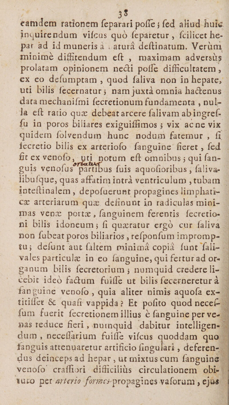 3S canui em rationem feparari pofle $ fed aHud huk inquirendum vifcus quo feparetur, fc i licet he¬ par ad id muneris a » atura deftinatum. Verum minime diffitendum eft , maximam adversu,? prolatam opinionem necii polfe difficultatem, ex eo defumptam , quod faliva non in hepate, uti bilis (ecernaturs nam juxta omnia faaclenus data mechanifmi fecretionum fundamenta , nul¬ la eft rado qure debeat arcere falivam ab ingref- fu in poros biliares exiguiffimos &gt; vix acne vix quidem folvendurn hunc nodum fatemur , ii iecretio bilis ex arteriofo fanguine fieret , fed fic ex venofo ,^iKi notum eft omnibus 5 qui fari¬ guis venofus* pamtus fuis aquofioribus, faliva- iibufque, quas affatim intra ventriculum , tubam inteftinalem , depofuerunt propagines lirnphati- cx arteriarum qure delinunt in radiculas mini¬ mas vepre pottre, fanguinem ferentis fecretio- ni bilis idoneum j fi quxratur ergo cur ialiva non iubeat poros biliarios, refponfum impromp¬ to 5 defunt aut falcem minima copia funt faii- vales particula: in eo fanguine, qui fertur ad or¬ ganum bilis fecretorium 5 numquid credere li¬ cebit ideo facftum fuiffe ut bilis fecerneretur a fanguine venofo , quia aliter nimis aquofa ex- titiffet tk quafr vappida ? Et pofito quod necet fum fuerit fecretionem illius e fanguine per ve¬ nas reduce fieri , numquid dabitur inteiligen- diun , neceilarium fuiffe vifcus quoddam quo ianguis attenuaretur artificio fingulari, deferen¬ dus deinceps ad hepar, ut mixtus cum fanguine venofo' craftiori difficilius circulationem obi- nuro per arterio fmne^propagines vaforum y ejus