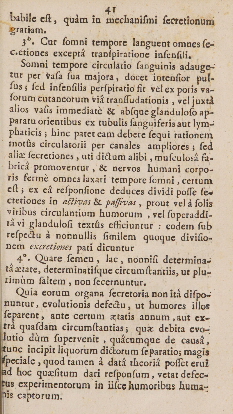 babile eft, quam ia mechanifmi fecrctionum i® Cur fomni tempore languent omnes fe- c.etiones excepta tranfpiratione infenfili. Somni tempore circulatio fanguinis adauge- tur per irafa fua majora, docet intenfior pul- iusj fed infenfiiis perfpirario fit vel ex poris va- lorum cutaneorum via tranfludationis , vel juxta alios vafis immediate &amp;c abfque glandulofb ap¬ paratu orientibus ex tubulis (anguiferis aut lym¬ phaticis &gt; hinc patet eam debere fequi rationem motus circulatorii per canales ampliores &gt; fed alia: fecretiones &gt; uti didum alibi , mufculosa fa- forica promoventur, &amp; nervos humani corpo¬ ris ferme omnes laxari tempore fomni, certum efl: 5 ex ea refponfione deduces dividi polle fe* cretiones in activas 'pnjjivds y prout vel a /olis viribus circulantium humorum , vel fuperaddi- ta vi glandulofi textus efficiuntur : eodem fub refpedu a nonnullis fimilem quoque divido- nem excretiones pati dicuntur A 4°* Qpare femen , lac „ nonnid determina- taastace, determinatifque circumftantiis, ut plu¬ rimum faltem , non (ecernuntur. Quia eorum organa fecretoria non ita difpo- nuntur, evolutionis defedu , ut humores illos feparent, ante certum cetatis annum,aut ex¬ tra quafdam circumflandas $ quse debita evo¬ lutio dum fupervenit , quacumque de causa, tunc incipit liquorum didorum feparatioj magis Ipeciale &gt; quod tamen a data theoria poflet erui ad hoc quxdtum dari refponfum , vetat defec¬ tus experimentorum in iifce humoribus huma¬ bis captorum.