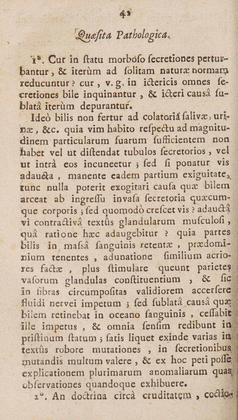 Tjg)mjita Pathologica&lt; i5». Cur In ftatu morbofo fecretioncs pertur¬ bantur &gt; &amp; iterum ad folitam naturx normam reducuntur ? cur, v. g, in i&amp;ericis omnes fe- cretiones bile inquinantur * §c icteri causa fu- blata iterum depurantur» Ideo bilis non fertur ad colatoril falivx3 uri- 'nx, &amp;c* quia vim habito refpeclu ad magnitu¬ dinem particularum fuarum fufficientem non habet vel ut diftendat tubulos fecretorios , vel ut intra eos incuneetur 5 fed fi ponatur vis adaucta &gt; manente eadem partium exiguitate2&gt; gunc nulla poterit exogitari caufa qux bilem arceat ab ingreflu invafa fecretoria quxcurm que corporis 5 fed quomodo crefcet vis ? adau&amp;a vi contratliva textus glandularum mufculofi 9 qua ratione hxc adaugebitur ? quia partes bilis in mafsa fanguinis retentx , prxdomi- uium tenentes , adunatione (imilium acrio¬ res factx , plus ftimulare queunt parietes vaforum glandulas conftituentium * Cc fic Io libras circumpoiitas validiorem accerfere fluidi nervei impetum 5 fed fublata causa qu^ biiem retinebat in oceano fanguinis , ceffabit ille impetus , 8c omnia fenfim redibunt in priftinum ftatum 5 fatis liquet exinde varias in textus robore mutationes , in fecretionibus mutandis multum valere , &amp; ex hoc peti polle explicationem plurimarum anomaliarum qua§ obfervationes quandoque exhibuere* za. An doctrina circa cruditatem &gt; coci Io??,