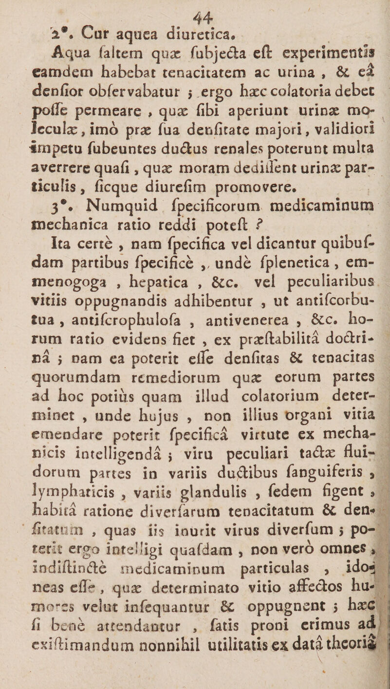 ( a*. Cur aquea diuretica® Aqua (altem quae fubje&amp;a eft experimentis earodem habebat tenacitatem ac urina , &amp; ei denfior obfervabatur 5 .ergo hxc colatoria debet pofle permeare , qux fibi aperiunt urinx mo IecuIx,imo prx fua denfitate majori, validiori impetu fubeuntes du&amp;us renales poterunt multa averrere quafi, qux moram dediilent urinx par¬ ticulis , ficque diurefim promovere. 3®. Numquid fpecificorum medicaminum mechanica ratio reddi poteft f Ita certe , nam fpecifica vel dicantur quibuf- dam partibus fpecifice ,, unde fplenetica , em- menogoga , hepatica , &amp;c. vel peculiaribus vitiis oppugnandis adhibentur , ut antifcorbu- tua , antifcrophulofa , antivenerea , &amp;c. ho¬ rum ratio evidens fiet , ex prxftabilita do&amp;ri- na &gt; nam ea poterit eflfe denfitas 8c tenacitas quorumdam remediorum qux eorum partes ad hoc potius quam illud colatorium deter¬ minet , unde hujus , non illius organi vitia emendare poterit fpecifica virtute ex mecha¬ nicis intelligenda 5 viru peculiari tacte flui¬ dorum partes in variis du&amp;ibus fanguiferis &gt; lympharicis , variis glandulis , fedem figent , habita ratione diverfarum tenacitatum &amp; den* iitatum , quas iis inurit virus diverfum 5 po¬ terit ergo intelligi quafdam , non vero omnes * Indiftinde medicaminum particulas , ido^j neas efle, qux determinato vitio affe&amp;os hu¬ mores velut infequantur oppugnent 5 fi bene attendantur , fatis proni erimus ad exifHmandum nonnihil utilitatis ex data theoria