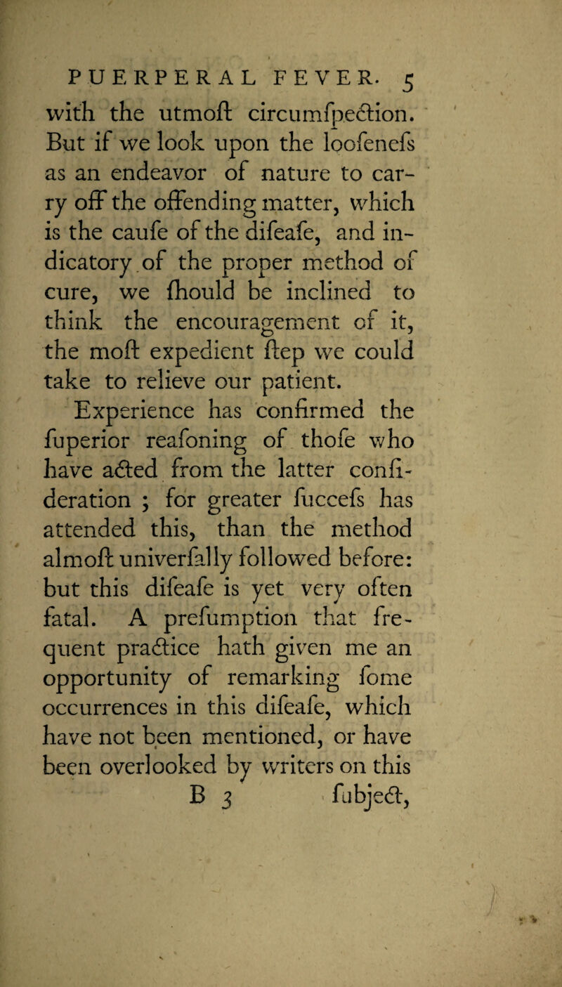 with the utmoft circumfpection. But if we look upon the loofenefs as an endeavor of nature to car¬ ry off the offending matter, which is the caufe of the difeafe, and in¬ dicatory of the proper method of cure, we fhould be inclined to think the encouragement of it, the moft expedient ftep we could take to relieve our patient. Experience has confirmed the fuperior reafoning of thofe who have adted from the latter confi- deration ; for greater luccefs has attended this, than the method almoft univerfally followed before: but this difeafe is yet very often fatal. A prefumption that fre¬ quent practice hath given me an opportunity of remarking fome occurrences in this difeafe, which have not been mentioned, or have been overlooked by writers on this B j ■ fubjedt,