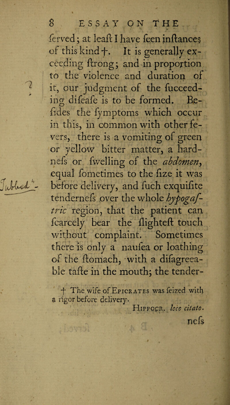 N? * ^ ferved; at lead; I have feen inftance? of this kind f. It is generally ex¬ ceeding ftrong; and in proportion to the violence and duration of it, our judgment of the fucceed- ing difeafe is to be formed. Be- fides the fymptoms which occur in this, in common with other fe¬ vers, there is a vomiting of green or yellow bitter matter, a hard- nefs or fwelling of the abdomen, equal fometimes to the dze it was before delivery, and fuch exquilite tendernefs over the whole hypogaf- tric region, that the patient can fcarcely bear the flighted: touch without complaint. Sometimes there is only a naufea or loathing of the ftomach, with a difagreea- ble tafte in the mouth; the tender- “f The wife of Epicrates was feized with a rigor before delivery. Hippocr. loco citato. ' ‘ • ‘ • nefs